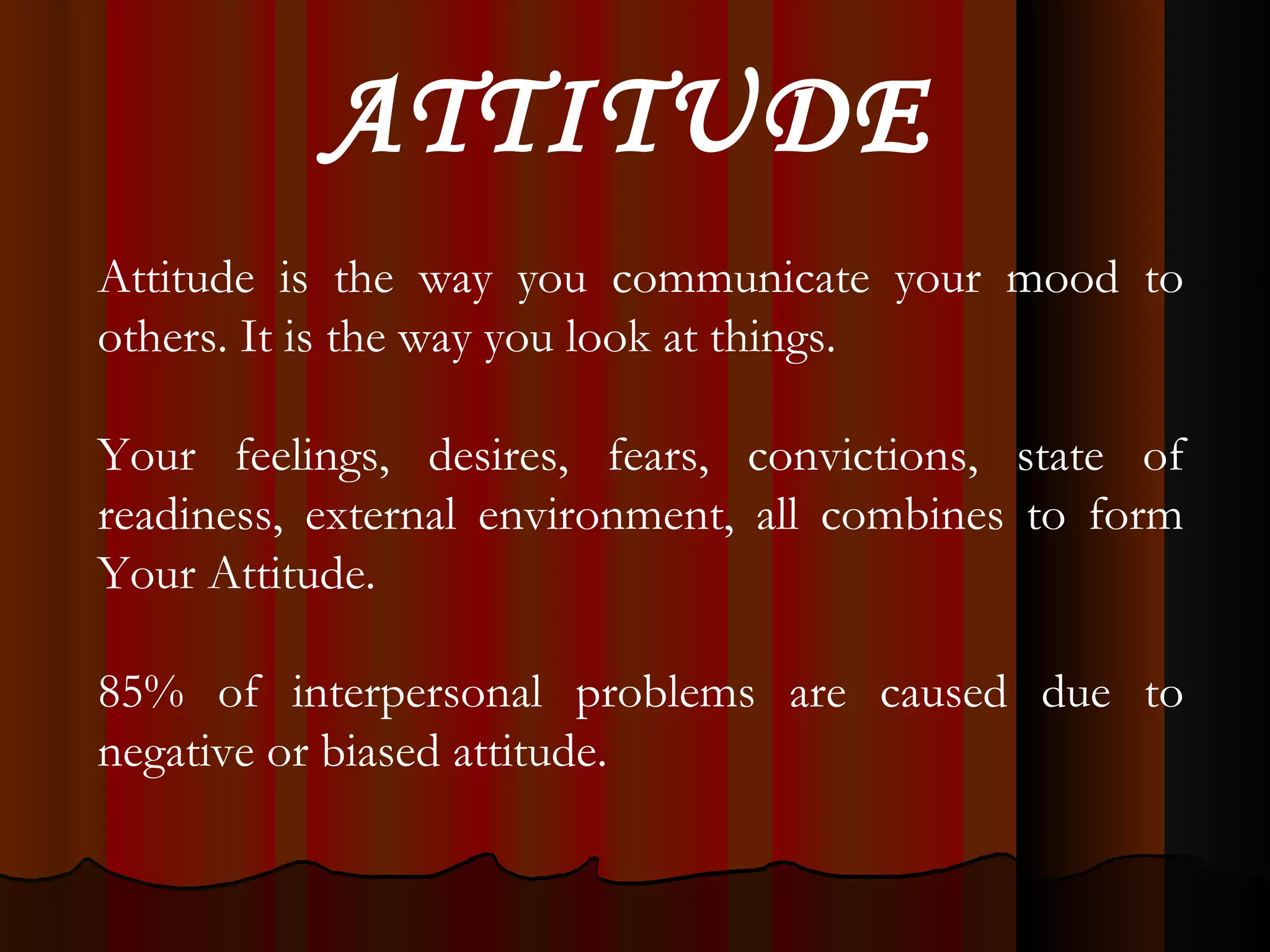 Attitude is the way you communicate your mood to others. It is the way you look at things. Your feelings, desires, fears, convictions, state of readiness, external environment, all combines to form Your Attitude. 85% of interpersonal problems are caused due to negative or biased attitude. ATTITUDE 