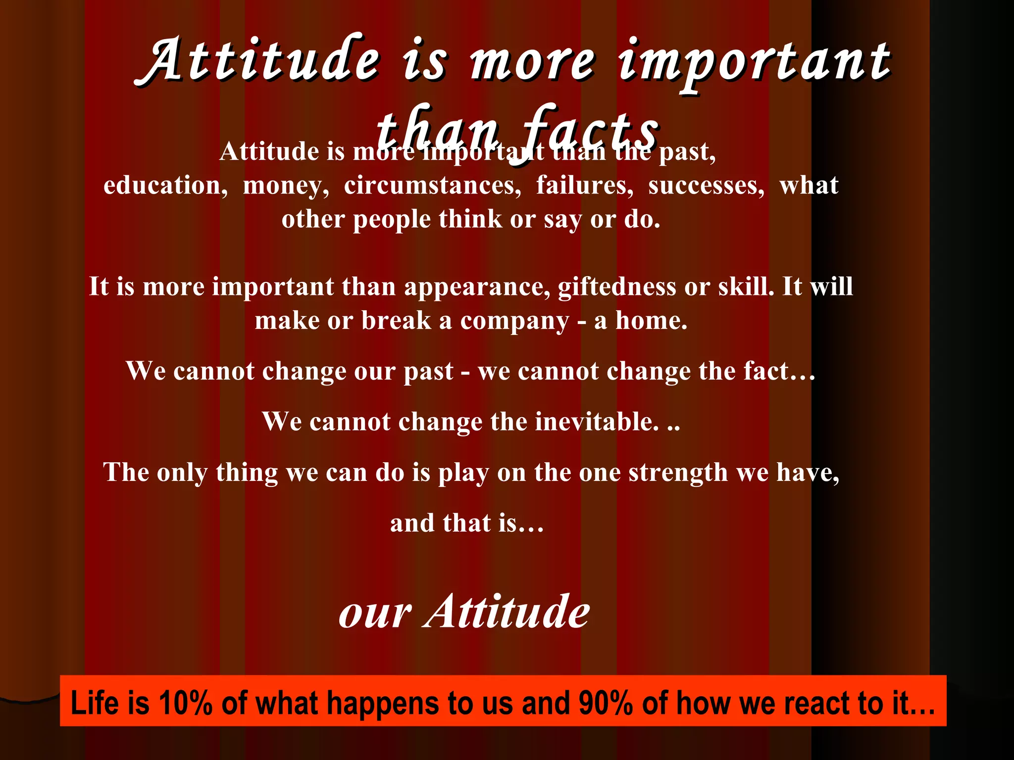 Attitude is more important than facts Attitude is more important than the past,  education,  money,  circumstances,  failures,  successes,  what other people think or say or do. It is more important than appearance, giftedness or skill. It will make or break a company - a home. We cannot change our past - we cannot change the fact… We cannot change the inevitable. .. The only thing we can do is play on the one strength we have, and that is…  our Attitude   Life is 10% of what happens to us and 90% of how we react to it… 