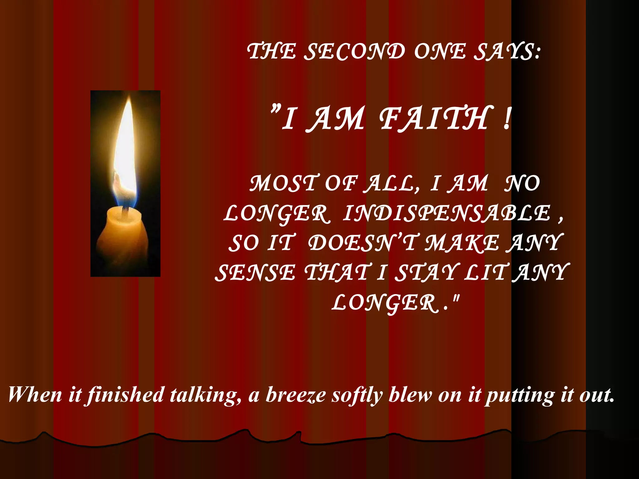 THE SECOND ONE SAYS: ” I AM FAITH !  MOST OF ALL, I AM  NO LONGER  INDISPENSABLE , SO IT  DOESN’T MAKE ANY SENSE THAT I STAY LIT ANY  LONGER .&quot; When it finished talking, a breeze softly blew on it putting it out. 