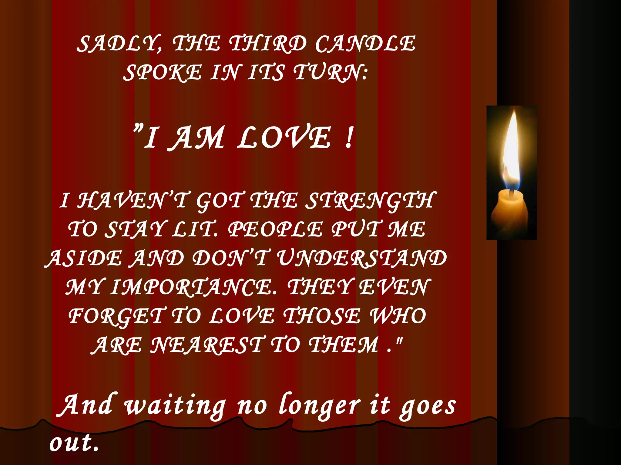 SADLY, THE THIRD CANDLE SPOKE IN ITS TURN: ” I AM LOVE !  I HAVEN’T GOT THE STRENGTH TO STAY LIT. PEOPLE PUT ME ASIDE AND DON’T UNDERSTAND MY IMPORTANCE. THEY EVEN FORGET TO LOVE THOSE WHO ARE NEAREST TO THEM .&quot; And waiting no longer it goes out. 