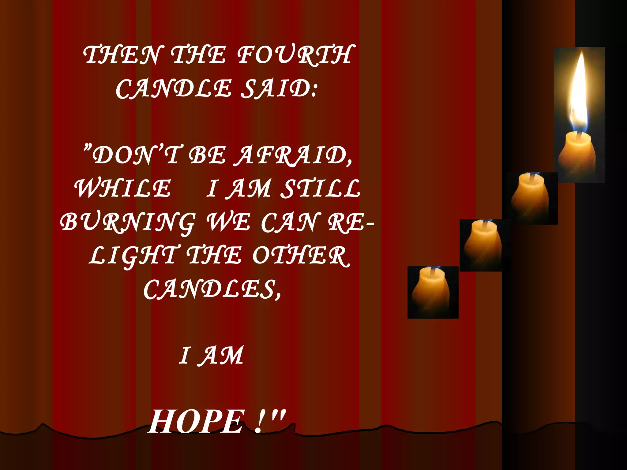 THEN THE FOURTH CANDLE SAID: ” DON’T BE AFRAID, WHILE  I AM STILL BURNING WE CAN RE-LIGHT THE OTHER CANDLES,  I AM   HOPE !&quot; 