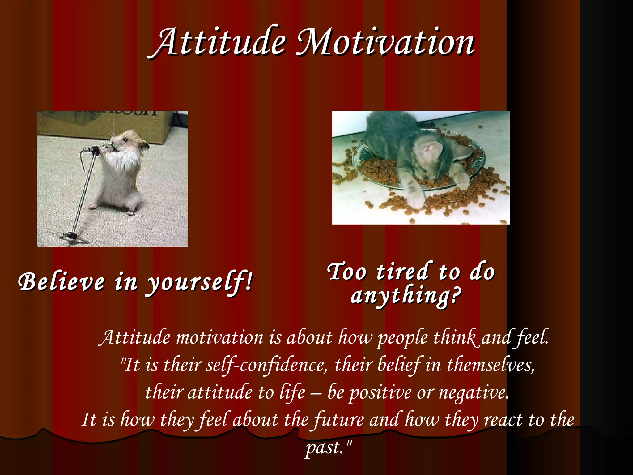 Attitude Motivation   Believe in yourself!   Too tired to do anything?    Attitude motivation is about how people think and feel.  &quot;It is their self-confidence, their belief in themselves, their attitude to life – be positive or negative.  It is how they feel about the future and how they react to the past.&quot; 