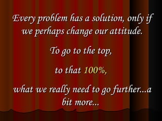 Every problem has a solution, only if we perhaps change our attitude. To go to the top,  to that  100%,   what we really need to go further...a bit more...   