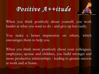 Positive A++itude When you think positively about yourself, you work harder at what you want to do - and give up less easily.  You make a better impression on others, which encourages them to help you.  When you think more positively about your colleagues, employees, spouse and children, you build stronger and more productive relationships - leading to greater success at work and at home. 