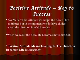 Positive Attitude – Key to Success No Matter what Attitude we adopt, the flow of life  continues but in the moment we do have choice  about the direction in which we lean. When we resist the flow, life becomes more difficult. “   Positive Attitude Means Leaning In The Direction In Which Life Is Flowing” 