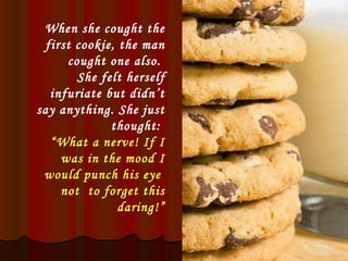 When she cought the first cookie, the man cought one also.  She felt herself infuriate but didn’t say anything. She just thought:  “ What a nerve! If I was in the mood I would punch his eye  not  to forget this daring!” 