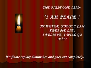 THE FIRST ONE SAID:  ” I AM PEACE !   HOWEVER, NOBODY CAN KEEP ME LIT . I BELIEVE  I WILL GO OUT." It’s flame rapidly diminishes and goes out completely. 