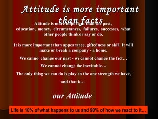 Attitude is more important than facts Attitude is more important than the past,  education,  money,  circumstances,  failures,  successes,  what other people think or say or do. It is more important than appearance, giftedness or skill. It will make or break a company - a home. We cannot change our past - we cannot change the fact… We cannot change the inevitable. .. The only thing we can do is play on the one strength we have, and that is…  our Attitude   Life is 10% of what happens to us and 90% of how we react to it… 