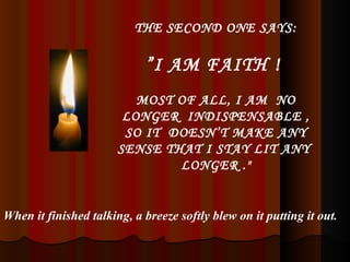 THE SECOND ONE SAYS: ” I AM FAITH !  MOST OF ALL, I AM  NO LONGER  INDISPENSABLE , SO IT  DOESN’T MAKE ANY SENSE THAT I STAY LIT ANY  LONGER ." When it finished talking, a breeze softly blew on it putting it out. 