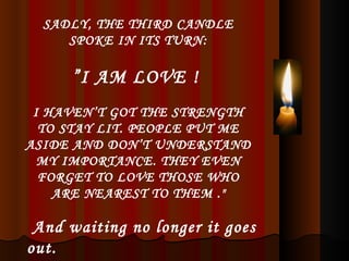 SADLY, THE THIRD CANDLE SPOKE IN ITS TURN: ” I AM LOVE !  I HAVEN’T GOT THE STRENGTH TO STAY LIT. PEOPLE PUT ME ASIDE AND DON’T UNDERSTAND MY IMPORTANCE. THEY EVEN FORGET TO LOVE THOSE WHO ARE NEAREST TO THEM ." And waiting no longer it goes out. 