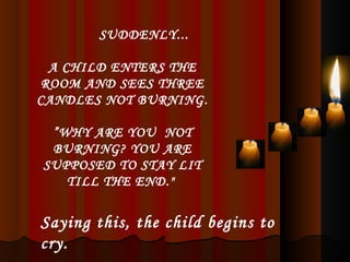 SUDDENLY... A CHILD ENTERS THE ROOM AND SEES THREE CANDLES NOT BURNING. ” WHY ARE YOU  NOT BURNING? YOU ARE SUPPOSED TO STAY LIT TILL THE END."  Saying this, the child begins to cry. 