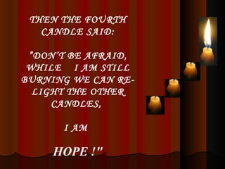 THEN THE FOURTH CANDLE SAID: ” DON’T BE AFRAID, WHILE  I AM STILL BURNING WE CAN RE-LIGHT THE OTHER CANDLES,  I AM   HOPE !" 