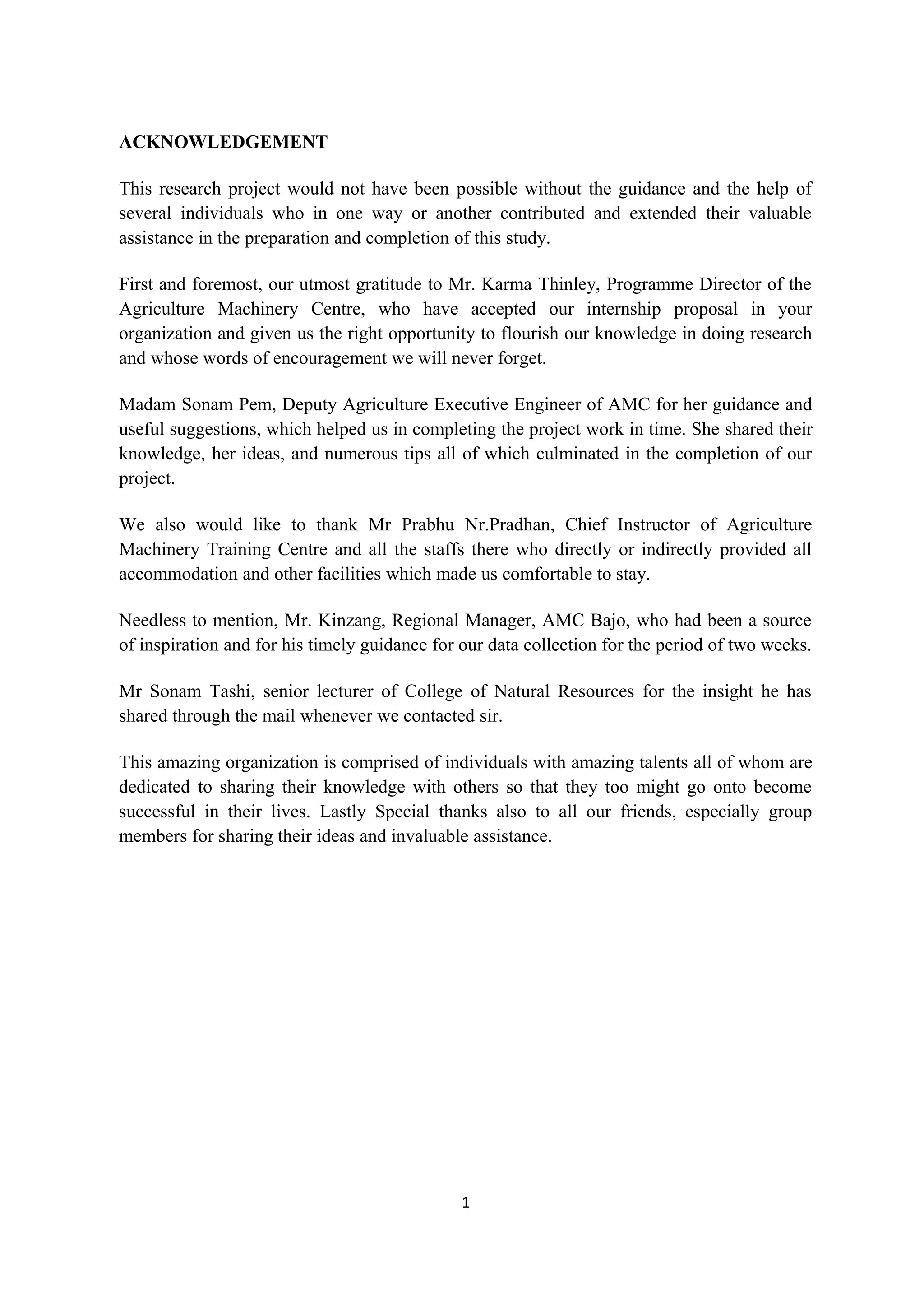 ACKNOWLEDGEMENT

This research project would not have been possible without the guidance and the help of
several individuals who in one way or another contributed and extended their valuable
assistance in the preparation and completion of this study.

First and foremost, our utmost gratitude to Mr. Karma Thinley, Programme Director of the
Agriculture Machinery Centre, who have accepted our internship proposal in your
organization and given us the right opportunity to flourish our knowledge in doing research
and whose words of encouragement we will never forget.

Madam Sonam Pem, Deputy Agriculture Executive Engineer of AMC for her guidance and
useful suggestions, which helped us in completing the project work in time. She shared their
knowledge, her ideas, and numerous tips all of which culminated in the completion of our
project.

We also would like to thank Mr Prabhu Nr.Pradhan, Chief Instructor of Agriculture
Machinery Training Centre and all the staffs there who directly or indirectly provided all
accommodation and other facilities which made us comfortable to stay.

Needless to mention, Mr. Kinzang, Regional Manager, AMC Bajo, who had been a source
of inspiration and for his timely guidance for our data collection for the period of two weeks.

Mr Sonam Tashi, senior lecturer of College of Natural Resources for the insight he has
shared through the mail whenever we contacted sir.

This amazing organization is comprised of individuals with amazing talents all of whom are
dedicated to sharing their knowledge with others so that they too might go onto become
successful in their lives. Lastly Special thanks also to all our friends, especially group
members for sharing their ideas and invaluable assistance.




                                              1
 