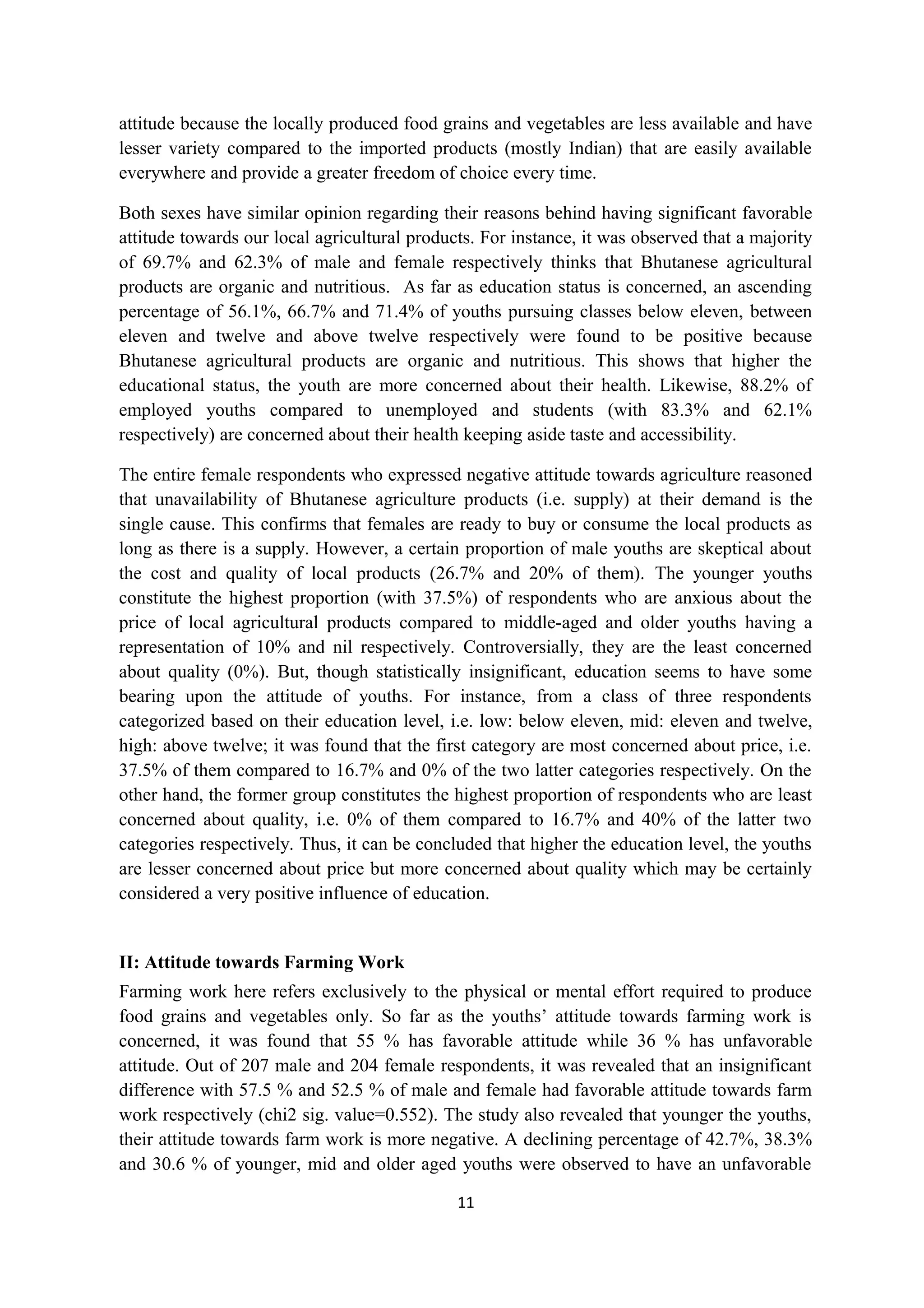 attitude because the locally produced food grains and vegetables are less available and have
lesser variety compared to the imported products (mostly Indian) that are easily available
everywhere and provide a greater freedom of choice every time.

Both sexes have similar opinion regarding their reasons behind having significant favorable
attitude towards our local agricultural products. For instance, it was observed that a majority
of 69.7% and 62.3% of male and female respectively thinks that Bhutanese agricultural
products are organic and nutritious. As far as education status is concerned, an ascending
percentage of 56.1%, 66.7% and 71.4% of youths pursuing classes below eleven, between
eleven and twelve and above twelve respectively were found to be positive because
Bhutanese agricultural products are organic and nutritious. This shows that higher the
educational status, the youth are more concerned about their health. Likewise, 88.2% of
employed youths compared to unemployed and students (with 83.3% and 62.1%
respectively) are concerned about their health keeping aside taste and accessibility.

The entire female respondents who expressed negative attitude towards agriculture reasoned
that unavailability of Bhutanese agriculture products (i.e. supply) at their demand is the
single cause. This confirms that females are ready to buy or consume the local products as
long as there is a supply. However, a certain proportion of male youths are skeptical about
the cost and quality of local products (26.7% and 20% of them). The younger youths
constitute the highest proportion (with 37.5%) of respondents who are anxious about the
price of local agricultural products compared to middle-aged and older youths having a
representation of 10% and nil respectively. Controversially, they are the least concerned
about quality (0%). But, though statistically insignificant, education seems to have some
bearing upon the attitude of youths. For instance, from a class of three respondents
categorized based on their education level, i.e. low: below eleven, mid: eleven and twelve,
high: above twelve; it was found that the first category are most concerned about price, i.e.
37.5% of them compared to 16.7% and 0% of the two latter categories respectively. On the
other hand, the former group constitutes the highest proportion of respondents who are least
concerned about quality, i.e. 0% of them compared to 16.7% and 40% of the latter two
categories respectively. Thus, it can be concluded that higher the education level, the youths
are lesser concerned about price but more concerned about quality which may be certainly
considered a very positive influence of education.


II: Attitude towards Farming Work
Farming work here refers exclusively to the physical or mental effort required to produce
food grains and vegetables only. So far as the youths’ attitude towards farming work is
concerned, it was found that 55 % has favorable attitude while 36 % has unfavorable
attitude. Out of 207 male and 204 female respondents, it was revealed that an insignificant
difference with 57.5 % and 52.5 % of male and female had favorable attitude towards farm
work respectively (chi2 sig. value=0.552). The study also revealed that younger the youths,
their attitude towards farm work is more negative. A declining percentage of 42.7%, 38.3%
and 30.6 % of younger, mid and older aged youths were observed to have an unfavorable

                                              11
 
