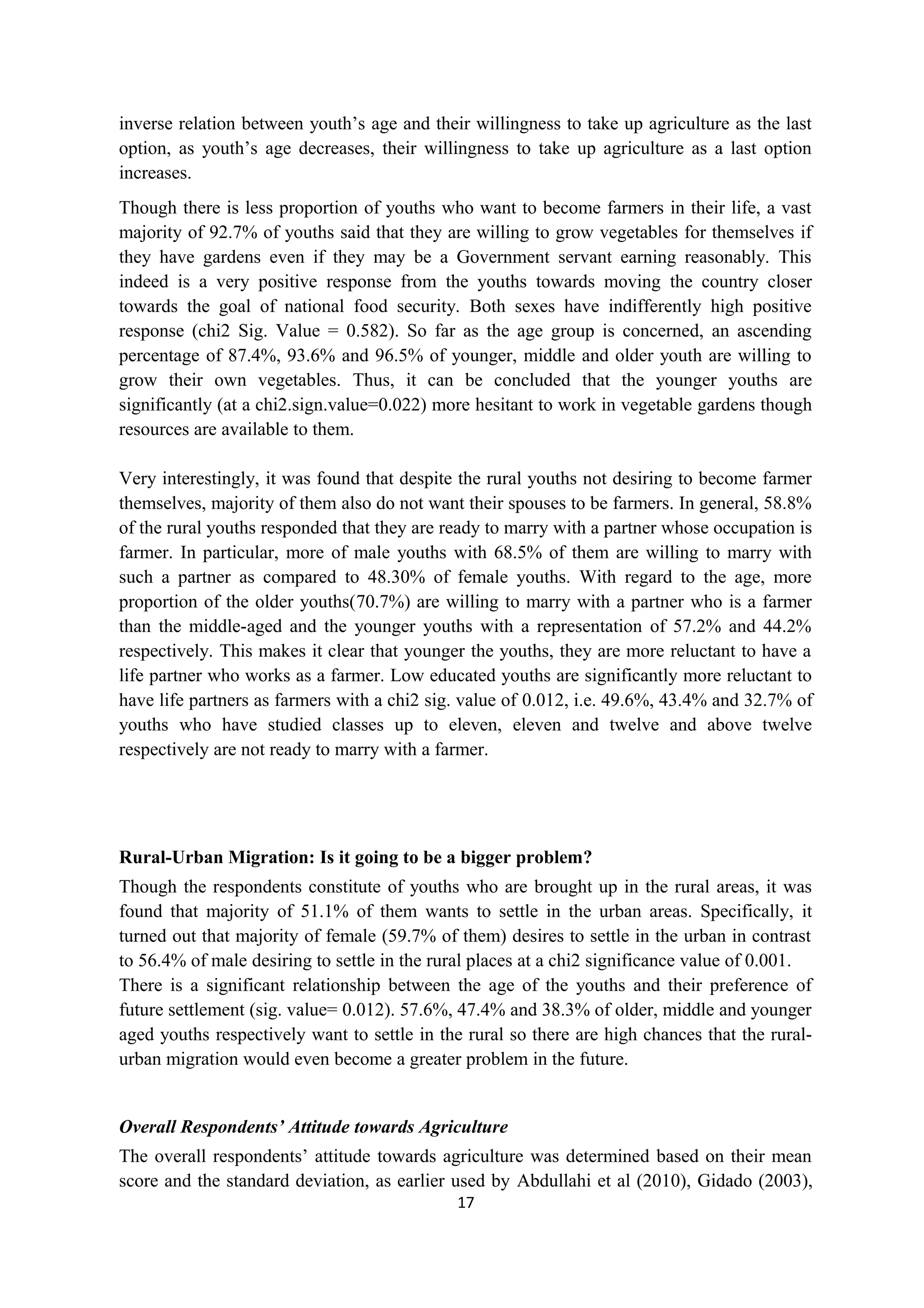 inverse relation between youth’s age and their willingness to take up agriculture as the last
option, as youth’s age decreases, their willingness to take up agriculture as a last option
increases.
Though there is less proportion of youths who want to become farmers in their life, a vast
majority of 92.7% of youths said that they are willing to grow vegetables for themselves if
they have gardens even if they may be a Government servant earning reasonably. This
indeed is a very positive response from the youths towards moving the country closer
towards the goal of national food security. Both sexes have indifferently high positive
response (chi2 Sig. Value = 0.582). So far as the age group is concerned, an ascending
percentage of 87.4%, 93.6% and 96.5% of younger, middle and older youth are willing to
grow their own vegetables. Thus, it can be concluded that the younger youths are
significantly (at a chi2.sign.value=0.022) more hesitant to work in vegetable gardens though
resources are available to them.

Very interestingly, it was found that despite the rural youths not desiring to become farmer
themselves, majority of them also do not want their spouses to be farmers. In general, 58.8%
of the rural youths responded that they are ready to marry with a partner whose occupation is
farmer. In particular, more of male youths with 68.5% of them are willing to marry with
such a partner as compared to 48.30% of female youths. With regard to the age, more
proportion of the older youths(70.7%) are willing to marry with a partner who is a farmer
than the middle-aged and the younger youths with a representation of 57.2% and 44.2%
respectively. This makes it clear that younger the youths, they are more reluctant to have a
life partner who works as a farmer. Low educated youths are significantly more reluctant to
have life partners as farmers with a chi2 sig. value of 0.012, i.e. 49.6%, 43.4% and 32.7% of
youths who have studied classes up to eleven, eleven and twelve and above twelve
respectively are not ready to marry with a farmer.




Rural-Urban Migration: Is it going to be a bigger problem?
Though the respondents constitute of youths who are brought up in the rural areas, it was
found that majority of 51.1% of them wants to settle in the urban areas. Specifically, it
turned out that majority of female (59.7% of them) desires to settle in the urban in contrast
to 56.4% of male desiring to settle in the rural places at a chi2 significance value of 0.001.
There is a significant relationship between the age of the youths and their preference of
future settlement (sig. value= 0.012). 57.6%, 47.4% and 38.3% of older, middle and younger
aged youths respectively want to settle in the rural so there are high chances that the rural-
urban migration would even become a greater problem in the future.


Overall Respondents’ Attitude towards Agriculture
The overall respondents’ attitude towards agriculture was determined based on their mean
score and the standard deviation, as earlier used by Abdullahi et al (2010), Gidado (2003),
                                             17
 