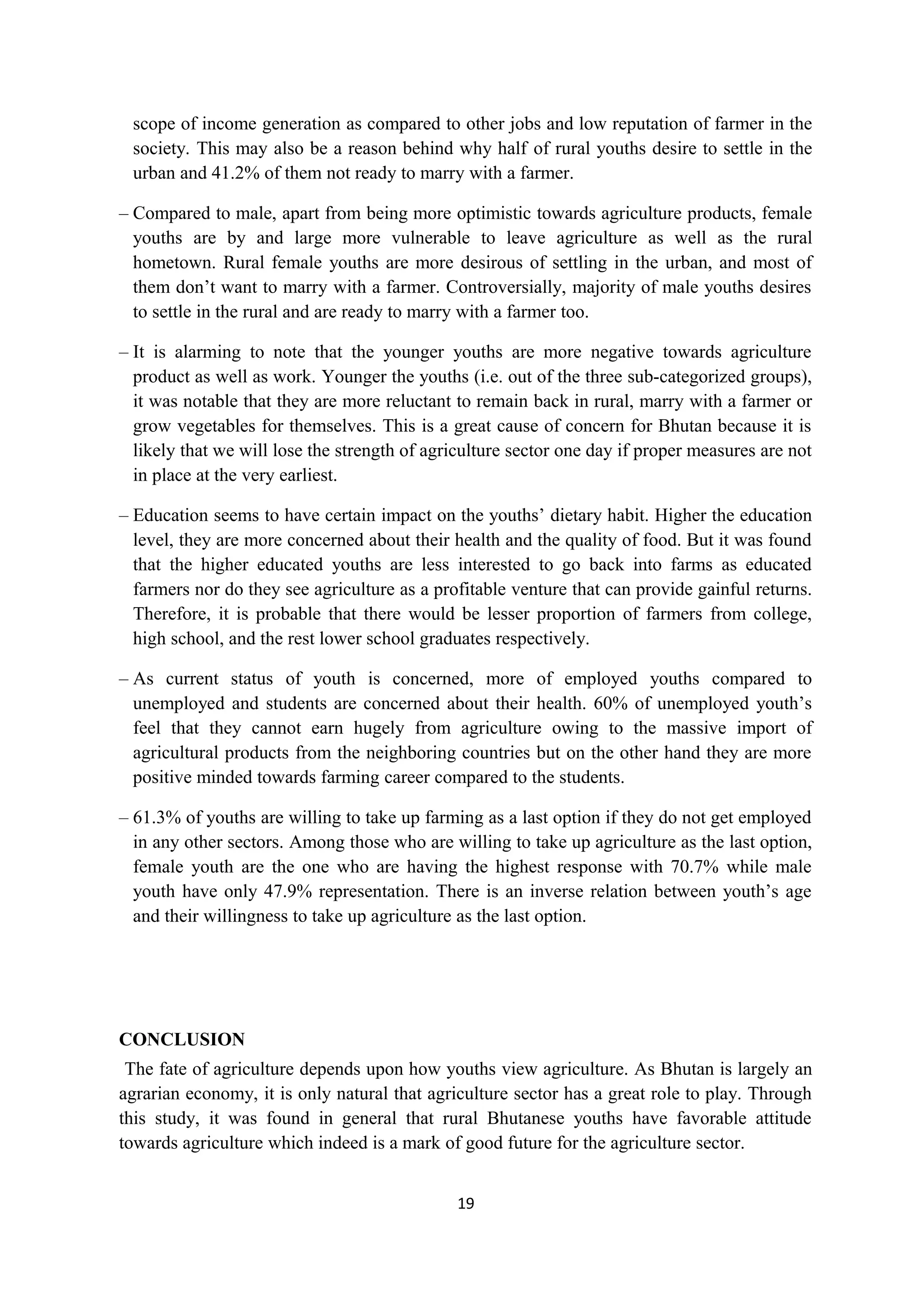 scope of income generation as compared to other jobs and low reputation of farmer in the
 society. This may also be a reason behind why half of rural youths desire to settle in the
 urban and 41.2% of them not ready to marry with a farmer.

– Compared to male, apart from being more optimistic towards agriculture products, female
  youths are by and large more vulnerable to leave agriculture as well as the rural
  hometown. Rural female youths are more desirous of settling in the urban, and most of
  them don’t want to marry with a farmer. Controversially, majority of male youths desires
  to settle in the rural and are ready to marry with a farmer too.

– It is alarming to note that the younger youths are more negative towards agriculture
  product as well as work. Younger the youths (i.e. out of the three sub-categorized groups),
  it was notable that they are more reluctant to remain back in rural, marry with a farmer or
  grow vegetables for themselves. This is a great cause of concern for Bhutan because it is
  likely that we will lose the strength of agriculture sector one day if proper measures are not
  in place at the very earliest.

– Education seems to have certain impact on the youths’ dietary habit. Higher the education
  level, they are more concerned about their health and the quality of food. But it was found
  that the higher educated youths are less interested to go back into farms as educated
  farmers nor do they see agriculture as a profitable venture that can provide gainful returns.
  Therefore, it is probable that there would be lesser proportion of farmers from college,
  high school, and the rest lower school graduates respectively.

– As current status of youth is concerned, more of employed youths compared to
  unemployed and students are concerned about their health. 60% of unemployed youth’s
  feel that they cannot earn hugely from agriculture owing to the massive import of
  agricultural products from the neighboring countries but on the other hand they are more
  positive minded towards farming career compared to the students.

– 61.3% of youths are willing to take up farming as a last option if they do not get employed
  in any other sectors. Among those who are willing to take up agriculture as the last option,
  female youth are the one who are having the highest response with 70.7% while male
  youth have only 47.9% representation. There is an inverse relation between youth’s age
  and their willingness to take up agriculture as the last option.




CONCLUSION
 The fate of agriculture depends upon how youths view agriculture. As Bhutan is largely an
agrarian economy, it is only natural that agriculture sector has a great role to play. Through
this study, it was found in general that rural Bhutanese youths have favorable attitude
towards agriculture which indeed is a mark of good future for the agriculture sector.


                                              19
 