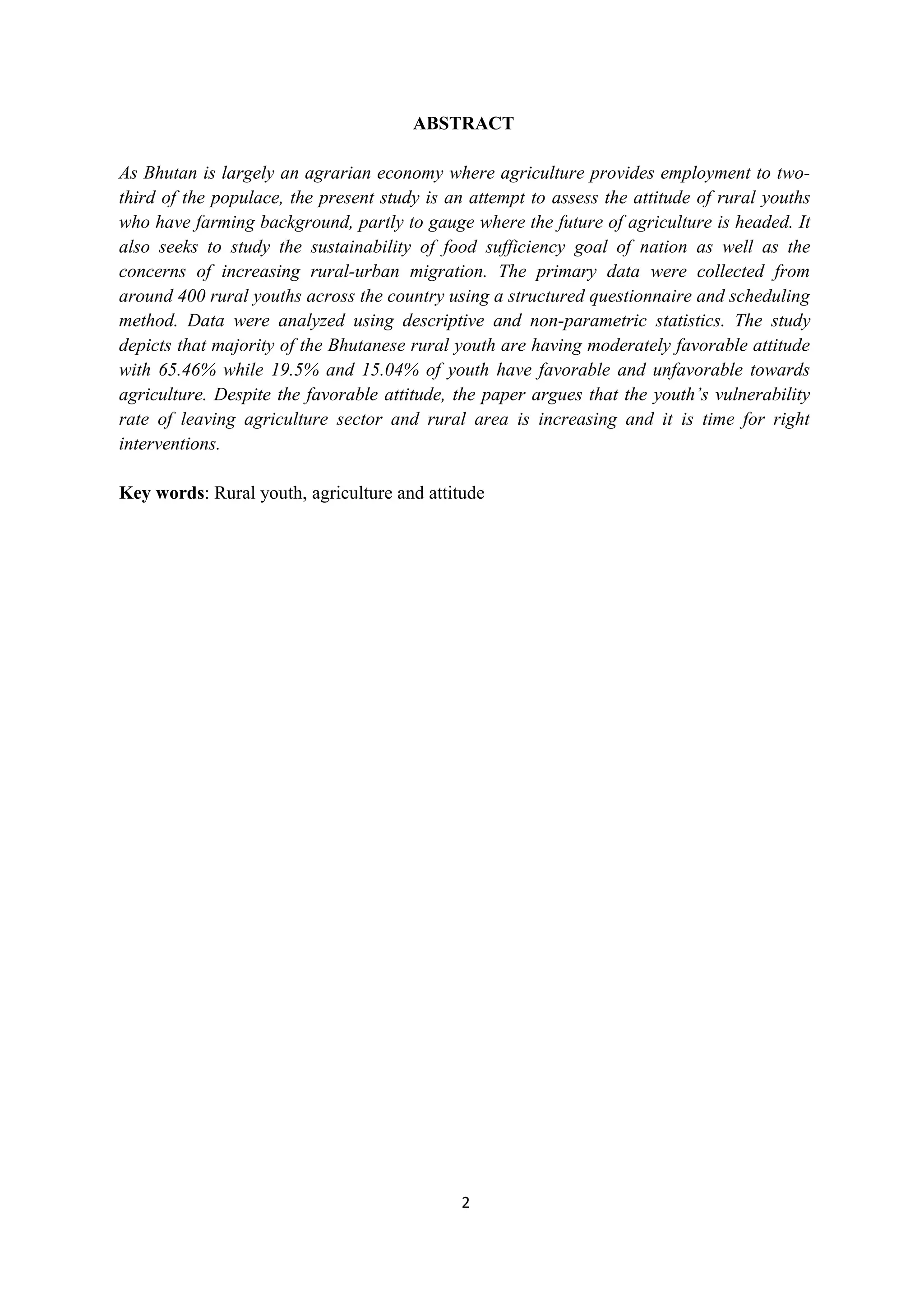 ABSTRACT

As Bhutan is largely an agrarian economy where agriculture provides employment to two-
third of the populace, the present study is an attempt to assess the attitude of rural youths
who have farming background, partly to gauge where the future of agriculture is headed. It
also seeks to study the sustainability of food sufficiency goal of nation as well as the
concerns of increasing rural-urban migration. The primary data were collected from
around 400 rural youths across the country using a structured questionnaire and scheduling
method. Data were analyzed using descriptive and non-parametric statistics. The study
depicts that majority of the Bhutanese rural youth are having moderately favorable attitude
with 65.46% while 19.5% and 15.04% of youth have favorable and unfavorable towards
agriculture. Despite the favorable attitude, the paper argues that the youth’s vulnerability
rate of leaving agriculture sector and rural area is increasing and it is time for right
interventions.

Key words: Rural youth, agriculture and attitude




                                              2
 