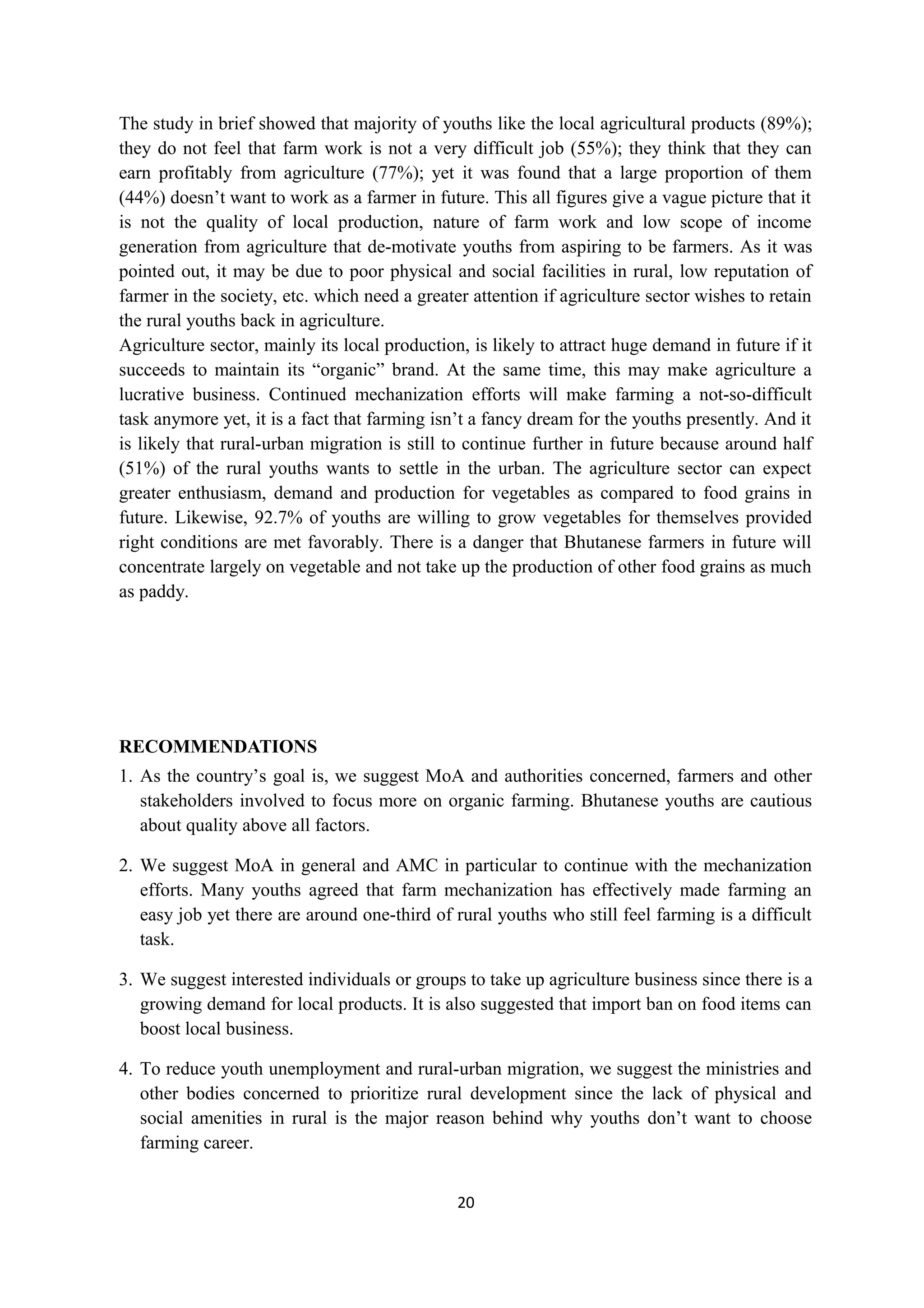 The study in brief showed that majority of youths like the local agricultural products (89%);
they do not feel that farm work is not a very difficult job (55%); they think that they can
earn profitably from agriculture (77%); yet it was found that a large proportion of them
(44%) doesn’t want to work as a farmer in future. This all figures give a vague picture that it
is not the quality of local production, nature of farm work and low scope of income
generation from agriculture that de-motivate youths from aspiring to be farmers. As it was
pointed out, it may be due to poor physical and social facilities in rural, low reputation of
farmer in the society, etc. which need a greater attention if agriculture sector wishes to retain
the rural youths back in agriculture.
Agriculture sector, mainly its local production, is likely to attract huge demand in future if it
succeeds to maintain its “organic” brand. At the same time, this may make agriculture a
lucrative business. Continued mechanization efforts will make farming a not-so-difficult
task anymore yet, it is a fact that farming isn’t a fancy dream for the youths presently. And it
is likely that rural-urban migration is still to continue further in future because around half
(51%) of the rural youths wants to settle in the urban. The agriculture sector can expect
greater enthusiasm, demand and production for vegetables as compared to food grains in
future. Likewise, 92.7% of youths are willing to grow vegetables for themselves provided
right conditions are met favorably. There is a danger that Bhutanese farmers in future will
concentrate largely on vegetable and not take up the production of other food grains as much
as paddy.




RECOMMENDATIONS
1. As the country’s goal is, we suggest MoA and authorities concerned, farmers and other
   stakeholders involved to focus more on organic farming. Bhutanese youths are cautious
   about quality above all factors.

2. We suggest MoA in general and AMC in particular to continue with the mechanization
   efforts. Many youths agreed that farm mechanization has effectively made farming an
   easy job yet there are around one-third of rural youths who still feel farming is a difficult
   task.

3. We suggest interested individuals or groups to take up agriculture business since there is a
   growing demand for local products. It is also suggested that import ban on food items can
   boost local business.

4. To reduce youth unemployment and rural-urban migration, we suggest the ministries and
   other bodies concerned to prioritize rural development since the lack of physical and
   social amenities in rural is the major reason behind why youths don’t want to choose
   farming career.


                                               20
 