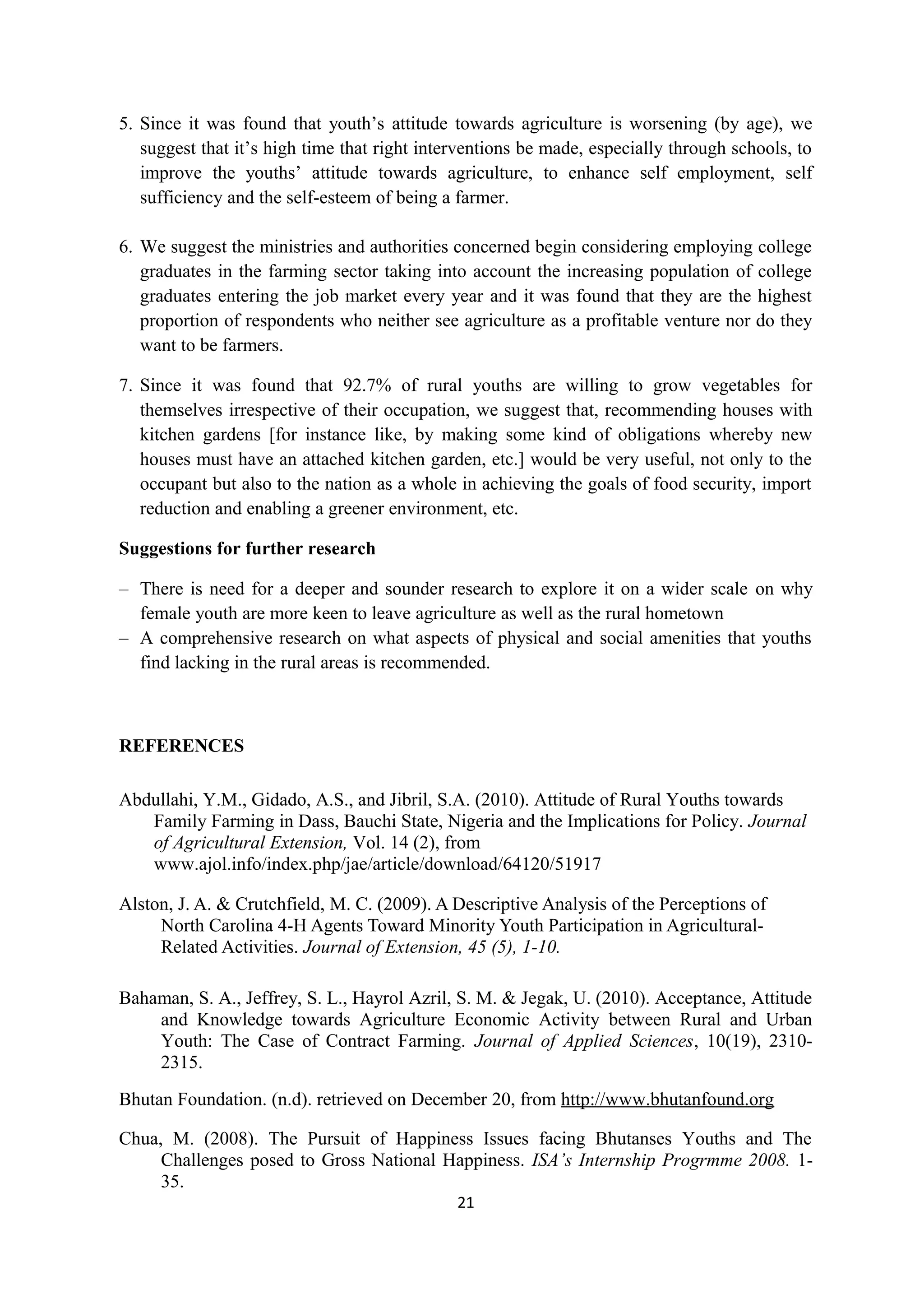 5. Since it was found that youth’s attitude towards agriculture is worsening (by age), we
   suggest that it’s high time that right interventions be made, especially through schools, to
   improve the youths’ attitude towards agriculture, to enhance self employment, self
   sufficiency and the self-esteem of being a farmer.

6. We suggest the ministries and authorities concerned begin considering employing college
   graduates in the farming sector taking into account the increasing population of college
   graduates entering the job market every year and it was found that they are the highest
   proportion of respondents who neither see agriculture as a profitable venture nor do they
   want to be farmers.

7. Since it was found that 92.7% of rural youths are willing to grow vegetables for
   themselves irrespective of their occupation, we suggest that, recommending houses with
   kitchen gardens [for instance like, by making some kind of obligations whereby new
   houses must have an attached kitchen garden, etc.] would be very useful, not only to the
   occupant but also to the nation as a whole in achieving the goals of food security, import
   reduction and enabling a greener environment, etc.

Suggestions for further research

– There is need for a deeper and sounder research to explore it on a wider scale on why
  female youth are more keen to leave agriculture as well as the rural hometown
– A comprehensive research on what aspects of physical and social amenities that youths
  find lacking in the rural areas is recommended.



REFERENCES

Abdullahi, Y.M., Gidado, A.S., and Jibril, S.A. (2010). Attitude of Rural Youths towards
   Family Farming in Dass, Bauchi State, Nigeria and the Implications for Policy. Journal
   of Agricultural Extension, Vol. 14 (2), from
   www.ajol.info/index.php/jae/article/download/64120/51917

Alston, J. A. & Crutchfield, M. C. (2009). A Descriptive Analysis of the Perceptions of
     North Carolina 4-H Agents Toward Minority Youth Participation in Agricultural-
     Related Activities. Journal of Extension, 45 (5), 1-10.

Bahaman, S. A., Jeffrey, S. L., Hayrol Azril, S. M. & Jegak, U. (2010). Acceptance, Attitude
    and Knowledge towards Agriculture Economic Activity between Rural and Urban
    Youth: The Case of Contract Farming. Journal of Applied Sciences, 10(19), 2310-
    2315.
Bhutan Foundation. (n.d). retrieved on December 20, from http://www.bhutanfound.org

Chua, M. (2008). The Pursuit of Happiness Issues facing Bhutanses Youths and The
     Challenges posed to Gross National Happiness. ISA’s Internship Progrmme 2008. 1-
     35.
                                              21
 