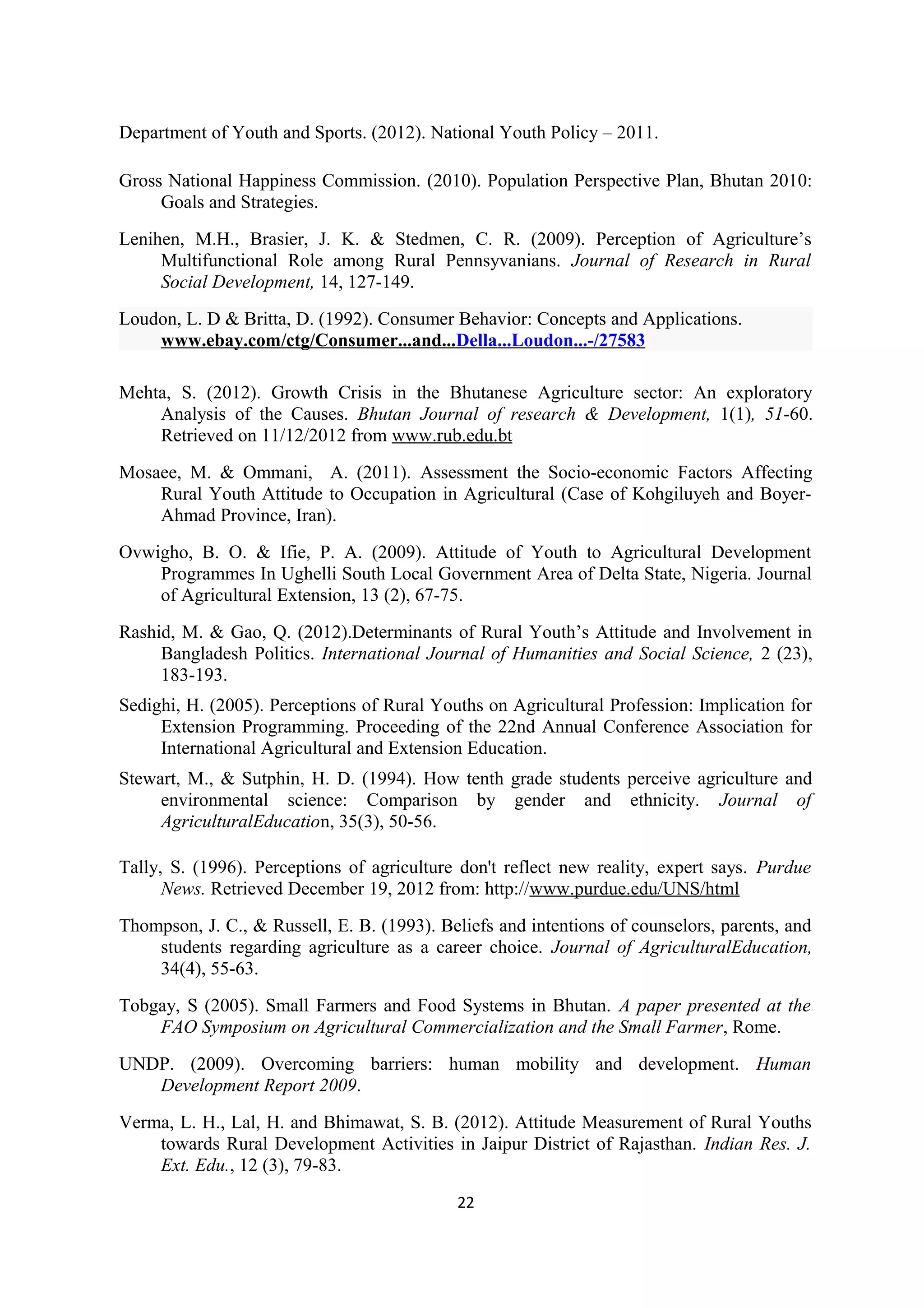 Department of Youth and Sports. (2012). National Youth Policy – 2011.

Gross National Happiness Commission. (2010). Population Perspective Plan, Bhutan 2010:
     Goals and Strategies.
Lenihen, M.H., Brasier, J. K. & Stedmen, C. R. (2009). Perception of Agriculture’s
     Multifunctional Role among Rural Pennsyvanians. Journal of Research in Rural
     Social Development, 14, 127-149.
Loudon, L. D & Britta, D. (1992). Consumer Behavior: Concepts and Applications.
    www.ebay.com/ctg/Consumer...and...Della...Loudon...-/27583

Mehta, S. (2012). Growth Crisis in the Bhutanese Agriculture sector: An exploratory
    Analysis of the Causes. Bhutan Journal of research & Development, 1(1), 51-60.
    Retrieved on 11/12/2012 from www.rub.edu.bt
Mosaee, M. & Ommani, A. (2011). Assessment the Socio-economic Factors Affecting
    Rural Youth Attitude to Occupation in Agricultural (Case of Kohgiluyeh and Boyer-
    Ahmad Province, Iran).
Ovwigho, B. O. & Ifie, P. A. (2009). Attitude of Youth to Agricultural Development
    Programmes In Ughelli South Local Government Area of Delta State, Nigeria. Journal
    of Agricultural Extension, 13 (2), 67-75.
Rashid, M. & Gao, Q. (2012).Determinants of Rural Youth’s Attitude and Involvement in
     Bangladesh Politics. International Journal of Humanities and Social Science, 2 (23),
     183-193.
Sedighi, H. (2005). Perceptions of Rural Youths on Agricultural Profession: Implication for
     Extension Programming. Proceeding of the 22nd Annual Conference Association for
     International Agricultural and Extension Education.
Stewart, M., & Sutphin, H. D. (1994). How tenth grade students perceive agriculture and
     environmental science: Comparison by gender and ethnicity. Journal of
     AgriculturalEducation, 35(3), 50-56.

Tally, S. (1996). Perceptions of agriculture don't reflect new reality, expert says. Purdue
      News. Retrieved December 19, 2012 from: http://www.purdue.edu/UNS/html
Thompson, J. C., & Russell, E. B. (1993). Beliefs and intentions of counselors, parents, and
    students regarding agriculture as a career choice. Journal of AgriculturalEducation,
    34(4), 55-63.
Tobgay, S (2005). Small Farmers and Food Systems in Bhutan. A paper presented at the
    FAO Symposium on Agricultural Commercialization and the Small Farmer, Rome.
UNDP. (2009). Overcoming barriers: human mobility and development. Human
   Development Report 2009.
Verma, L. H., Lal, H. and Bhimawat, S. B. (2012). Attitude Measurement of Rural Youths
    towards Rural Development Activities in Jaipur District of Rajasthan. Indian Res. J.
    Ext. Edu., 12 (3), 79-83.
                                            22
 