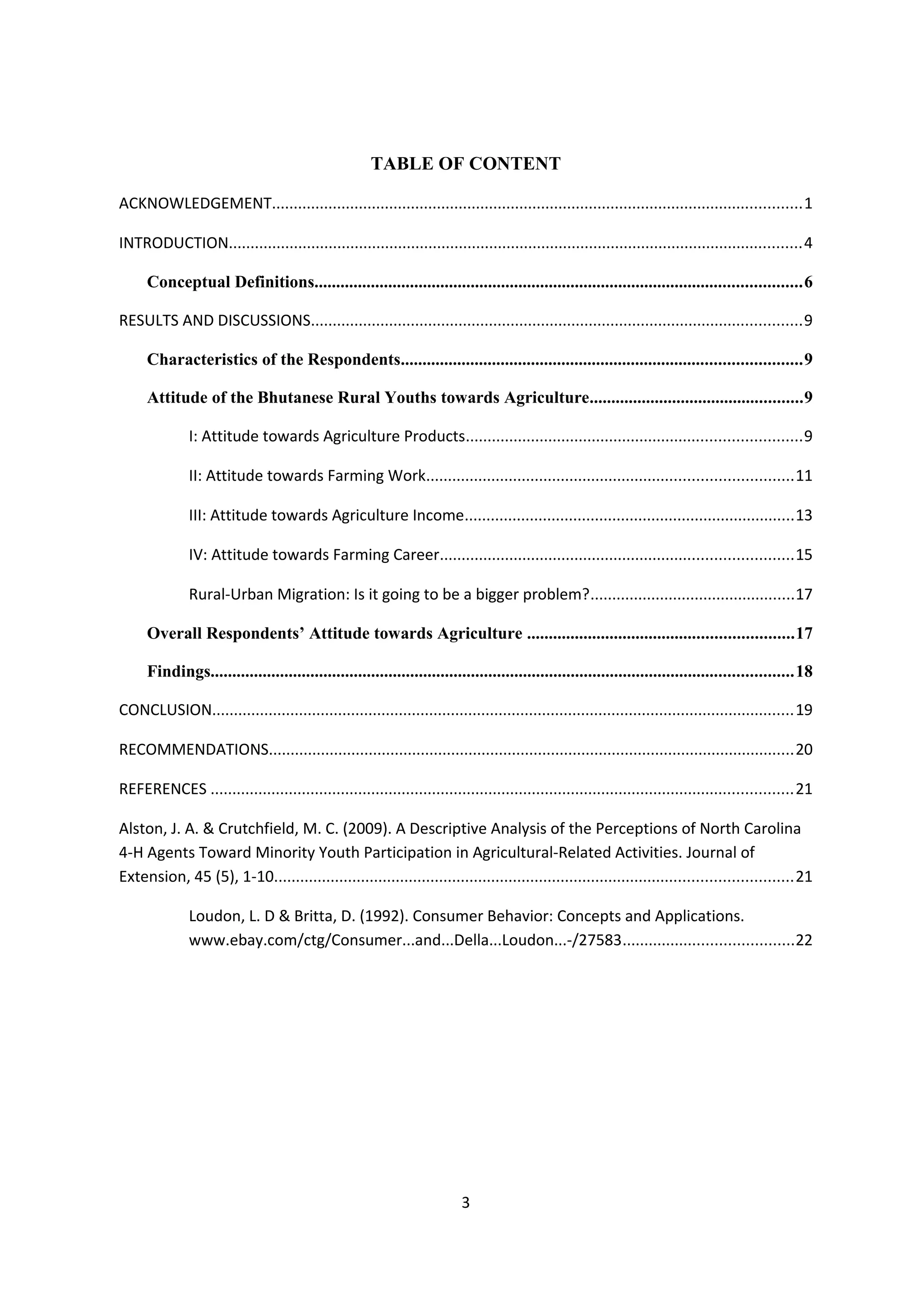 TABLE OF CONTENT

ACKNOWLEDGEMENT..........................................................................................................................1

INTRODUCTION....................................................................................................................................4

     Conceptual Definitions................................................................................................................6

RESULTS AND DISCUSSIONS.................................................................................................................9

     Characteristics of the Respondents............................................................................................9

     Attitude of the Bhutanese Rural Youths towards Agriculture.................................................9

              I: Attitude towards Agriculture Products.............................................................................9

              II: Attitude towards Farming Work....................................................................................11

              III: Attitude towards Agriculture Income............................................................................13

              IV: Attitude towards Farming Career.................................................................................15

              Rural-Urban Migration: Is it going to be a bigger problem?...............................................17

     Overall Respondents’ Attitude towards Agriculture .............................................................17

     Findings......................................................................................................................................18

CONCLUSION......................................................................................................................................19

RECOMMENDATIONS.........................................................................................................................20

REFERENCES ......................................................................................................................................21

Alston, J. A. & Crutchfield, M. C. (2009). A Descriptive Analysis of the Perceptions of North Carolina
4-H Agents Toward Minority Youth Participation in Agricultural-Related Activities. Journal of
Extension, 45 (5), 1-10.......................................................................................................................21

              Loudon, L. D & Britta, D. (1992). Consumer Behavior: Concepts and Applications.
              www.ebay.com/ctg/Consumer...and...Della...Loudon...-/27583.......................................22




                                                                         3
 