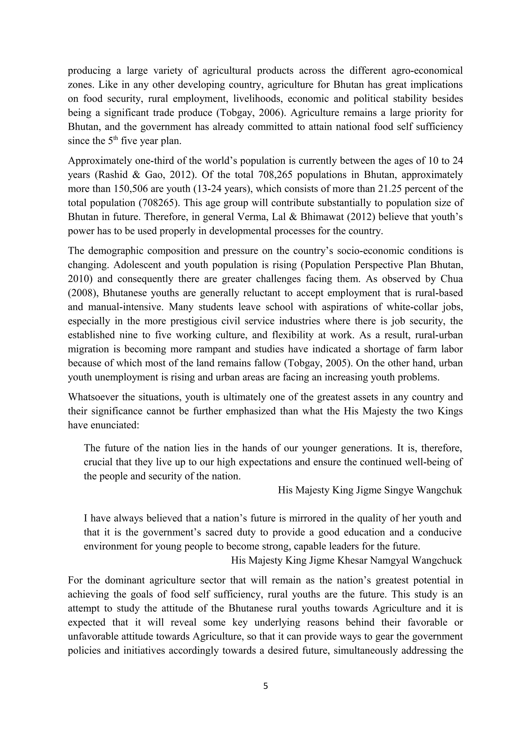 producing a large variety of agricultural products across the different agro-economical
zones. Like in any other developing country, agriculture for Bhutan has great implications
on food security, rural employment, livelihoods, economic and political stability besides
being a significant trade produce (Tobgay, 2006). Agriculture remains a large priority for
Bhutan, and the government has already committed to attain national food self sufficiency
since the 5th five year plan.
Approximately one-third of the world’s population is currently between the ages of 10 to 24
years (Rashid & Gao, 2012). Of the total 708,265 populations in Bhutan, approximately
more than 150,506 are youth (13-24 years), which consists of more than 21.25 percent of the
total population (708265). This age group will contribute substantially to population size of
Bhutan in future. Therefore, in general Verma, Lal & Bhimawat (2012) believe that youth’s
power has to be used properly in developmental processes for the country.
The demographic composition and pressure on the country’s socio-economic conditions is
changing. Adolescent and youth population is rising (Population Perspective Plan Bhutan,
2010) and consequently there are greater challenges facing them. As observed by Chua
(2008), Bhutanese youths are generally reluctant to accept employment that is rural-based
and manual-intensive. Many students leave school with aspirations of white-collar jobs,
especially in the more prestigious civil service industries where there is job security, the
established nine to five working culture, and flexibility at work. As a result, rural-urban
migration is becoming more rampant and studies have indicated a shortage of farm labor
because of which most of the land remains fallow (Tobgay, 2005). On the other hand, urban
youth unemployment is rising and urban areas are facing an increasing youth problems.
Whatsoever the situations, youth is ultimately one of the greatest assets in any country and
their significance cannot be further emphasized than what the His Majesty the two Kings
have enunciated:

   The future of the nation lies in the hands of our younger generations. It is, therefore,
   crucial that they live up to our high expectations and ensure the continued well-being of
   the people and security of the nation.
                                                  His Majesty King Jigme Singye Wangchuk

   I have always believed that a nation’s future is mirrored in the quality of her youth and
   that it is the government’s sacred duty to provide a good education and a conducive
   environment for young people to become strong, capable leaders for the future.
                                     His Majesty King Jigme Khesar Namgyal Wangchuck
For the dominant agriculture sector that will remain as the nation’s greatest potential in
achieving the goals of food self sufficiency, rural youths are the future. This study is an
attempt to study the attitude of the Bhutanese rural youths towards Agriculture and it is
expected that it will reveal some key underlying reasons behind their favorable or
unfavorable attitude towards Agriculture, so that it can provide ways to gear the government
policies and initiatives accordingly towards a desired future, simultaneously addressing the


                                             5
 