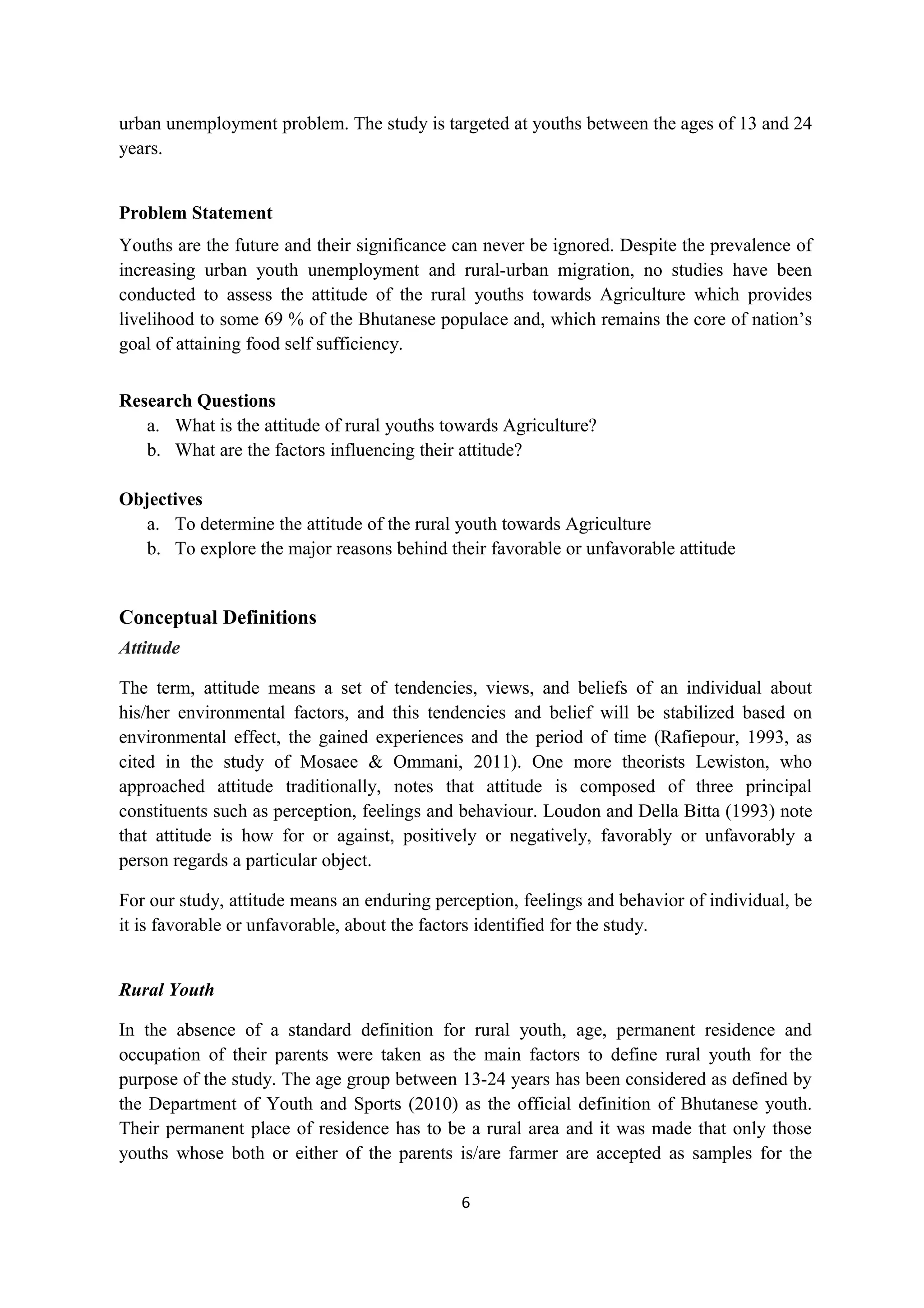urban unemployment problem. The study is targeted at youths between the ages of 13 and 24
years.


Problem Statement
Youths are the future and their significance can never be ignored. Despite the prevalence of
increasing urban youth unemployment and rural-urban migration, no studies have been
conducted to assess the attitude of the rural youths towards Agriculture which provides
livelihood to some 69 % of the Bhutanese populace and, which remains the core of nation’s
goal of attaining food self sufficiency.


Research Questions
   a. What is the attitude of rural youths towards Agriculture?
   b. What are the factors influencing their attitude?

Objectives
   a. To determine the attitude of the rural youth towards Agriculture
   b. To explore the major reasons behind their favorable or unfavorable attitude


Conceptual Definitions
Attitude

The term, attitude means a set of tendencies, views, and beliefs of an individual about
his/her environmental factors, and this tendencies and belief will be stabilized based on
environmental effect, the gained experiences and the period of time (Rafiepour, 1993, as
cited in the study of Mosaee & Ommani, 2011). One more theorists Lewiston, who
approached attitude traditionally, notes that attitude is composed of three principal
constituents such as perception, feelings and behaviour. Loudon and Della Bitta (1993) note
that attitude is how for or against, positively or negatively, favorably or unfavorably a
person regards a particular object.

For our study, attitude means an enduring perception, feelings and behavior of individual, be
it is favorable or unfavorable, about the factors identified for the study.


Rural Youth

In the absence of a standard definition for rural youth, age, permanent residence and
occupation of their parents were taken as the main factors to define rural youth for the
purpose of the study. The age group between 13-24 years has been considered as defined by
the Department of Youth and Sports (2010) as the official definition of Bhutanese youth.
Their permanent place of residence has to be a rural area and it was made that only those
youths whose both or either of the parents is/are farmer are accepted as samples for the

                                             6
 