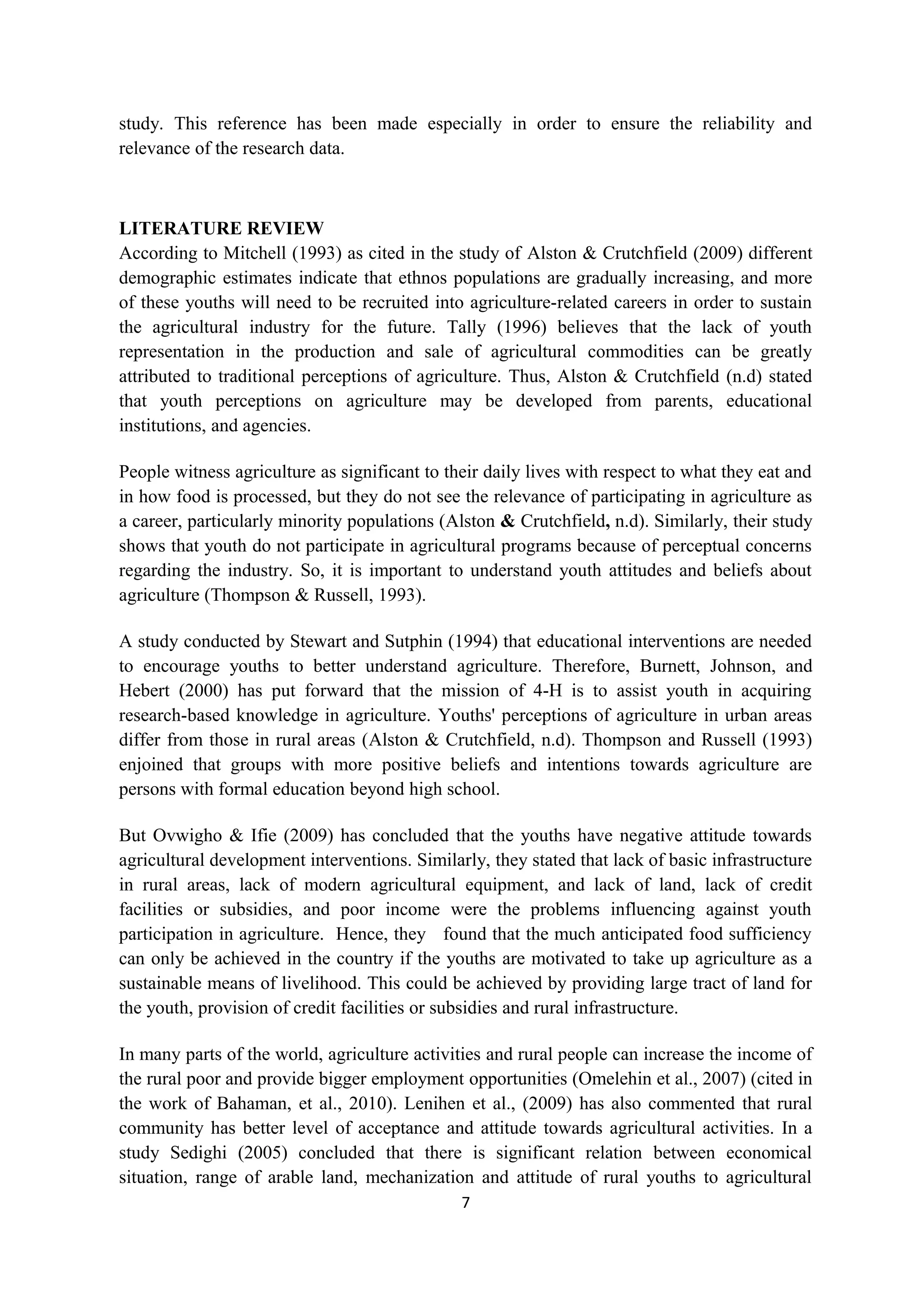 study. This reference has been made especially in order to ensure the reliability and
relevance of the research data.



LITERATURE REVIEW
According to Mitchell (1993) as cited in the study of Alston & Crutchfield (2009) different
demographic estimates indicate that ethnos populations are gradually increasing, and more
of these youths will need to be recruited into agriculture-related careers in order to sustain
the agricultural industry for the future. Tally (1996) believes that the lack of youth
representation in the production and sale of agricultural commodities can be greatly
attributed to traditional perceptions of agriculture. Thus, Alston & Crutchfield (n.d) stated
that youth perceptions on agriculture may be developed from parents, educational
institutions, and agencies.

People witness agriculture as significant to their daily lives with respect to what they eat and
in how food is processed, but they do not see the relevance of participating in agriculture as
a career, particularly minority populations (Alston & Crutchfield, n.d). Similarly, their study
shows that youth do not participate in agricultural programs because of perceptual concerns
regarding the industry. So, it is important to understand youth attitudes and beliefs about
agriculture (Thompson & Russell, 1993).

A study conducted by Stewart and Sutphin (1994) that educational interventions are needed
to encourage youths to better understand agriculture. Therefore, Burnett, Johnson, and
Hebert (2000) has put forward that the mission of 4-H is to assist youth in acquiring
research-based knowledge in agriculture. Youths' perceptions of agriculture in urban areas
differ from those in rural areas (Alston & Crutchfield, n.d). Thompson and Russell (1993)
enjoined that groups with more positive beliefs and intentions towards agriculture are
persons with formal education beyond high school.

But Ovwigho & Ifie (2009) has concluded that the youths have negative attitude towards
agricultural development interventions. Similarly, they stated that lack of basic infrastructure
in rural areas, lack of modern agricultural equipment, and lack of land, lack of credit
facilities or subsidies, and poor income were the problems influencing against youth
participation in agriculture. Hence, they found that the much anticipated food sufficiency
can only be achieved in the country if the youths are motivated to take up agriculture as a
sustainable means of livelihood. This could be achieved by providing large tract of land for
the youth, provision of credit facilities or subsidies and rural infrastructure.

In many parts of the world, agriculture activities and rural people can increase the income of
the rural poor and provide bigger employment opportunities (Omelehin et al., 2007) (cited in
the work of Bahaman, et al., 2010). Lenihen et al., (2009) has also commented that rural
community has better level of acceptance and attitude towards agricultural activities. In a
study Sedighi (2005) concluded that there is significant relation between economical
situation, range of arable land, mechanization and attitude of rural youths to agricultural
                                               7
 