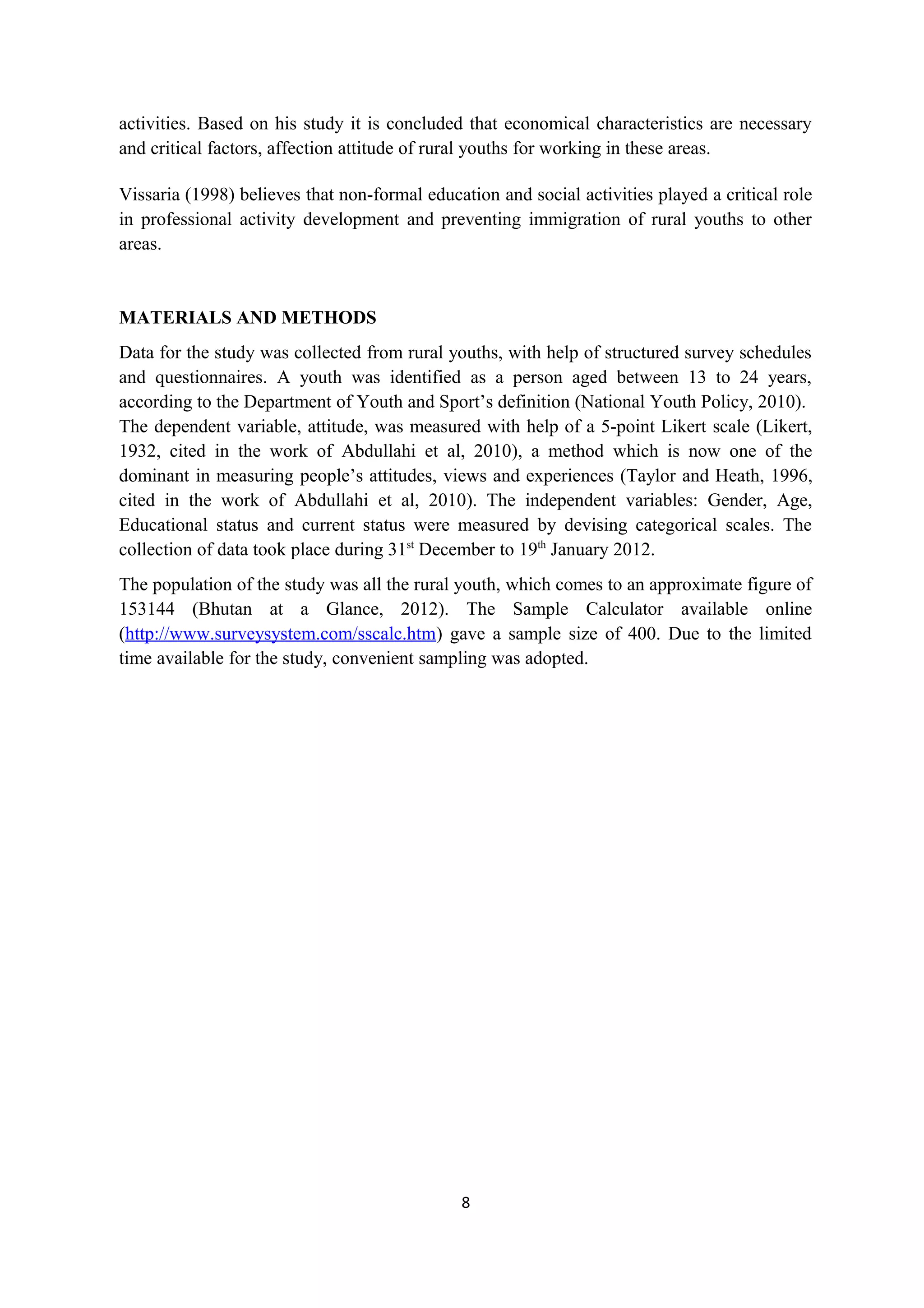 activities. Based on his study it is concluded that economical characteristics are necessary
and critical factors, affection attitude of rural youths for working in these areas.

Vissaria (1998) believes that non-formal education and social activities played a critical role
in professional activity development and preventing immigration of rural youths to other
areas.


MATERIALS AND METHODS
Data for the study was collected from rural youths, with help of structured survey schedules
and questionnaires. A youth was identified as a person aged between 13 to 24 years,
according to the Department of Youth and Sport’s definition (National Youth Policy, 2010).
The dependent variable, attitude, was measured with help of a 5-point Likert scale (Likert,
1932, cited in the work of Abdullahi et al, 2010), a method which is now one of the
dominant in measuring people’s attitudes, views and experiences (Taylor and Heath, 1996,
cited in the work of Abdullahi et al, 2010). The independent variables: Gender, Age,
Educational status and current status were measured by devising categorical scales. The
collection of data took place during 31st December to 19th January 2012.
The population of the study was all the rural youth, which comes to an approximate figure of
153144 (Bhutan at a Glance, 2012). The Sample Calculator available online
(http://www.surveysystem.com/sscalc.htm) gave a sample size of 400. Due to the limited
time available for the study, convenient sampling was adopted.




                                              8
 