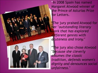 * In 2008 Spain has named Margaret Atwood winner of the Prince of Asturias Prize for Letters.  *The jury praised Atwood for her " outstanding literary work that has explored different genres with acuteness and irony. "  *The jury also chose Atwood " because she cleverly assumes the classic tradition, defends women's dignity and denounces social unfairness ." 
