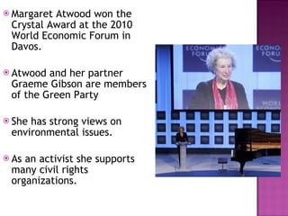 Margaret Atwood won the Crystal Award at the 2010 World Economic Forum in Davos. Atwood and her partner Graeme Gibson are members of the Green Party She has strong views on environmental issues.  As an activist she supports many civil rights organizations.  
