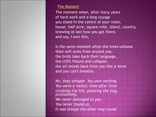 The moment when, after many years of hard work and a long voyage you stand in the centre of your room, house, half-acre, square mile, island, country, knowing at last how you got there, and say, I own this,   is the same moment when the trees unloose their soft arms from around you, the birds take back their language, the cliffs fissure and collapse, the air moves back from you like a wave and you can't breathe.   No , they whisper.  You own nothing. You were a visitor, time after time climbing the hill, planting the flag, proclaiming. We never belonged to you . You never found us. It was always the other way round .   The Moment 