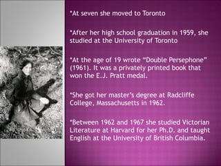 *At seven she moved to Toronto *After her high school graduation in 1959, she studied at the University of Toronto *At the age of 19 wrote “Double Persephone” (1961). It was a privately printed book that won the E.J. Pratt medal.  *She got her master’s degree at Radcliffe College, Massachusetts in 1962.  *Between 1962 and 1967 she studied Victorian Literature at Harvard for her Ph.D. and taught English at the University of British Columbia.  
