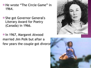 He wrote “The Circle Game” in 1964. She got Governor General's Literary Award for Poetry (Canada) in 1966.  In 1967, Margaret Atwood  married Jim Polk but after a  few years the couple got divorce.  