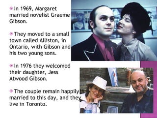 In 1969, Margaret  married novelist Graeme  Gibson. They moved to a small town called Alliston, in  Ontario, with Gibson and  his two young sons.  In 1976 they welcomed their daughter, Jess  Atwood Gibson.  The couple remain happily married to this day, and they  live in Toronto.  