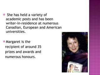 She has held a variety of academic posts and has been writer-in-residence at numerous Canadian, European and American universities.  Margaret is the  recipient of around 35  prizes and awards and  numerous honours.  