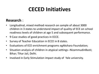 CECED Initiatives
Research :
• Longitudinal, mixed method research on sample of about 3000
children in 3 states to understand impact of quality of ECE on school
readiness levels of children at age 5 and subsequent performance.
• 9 Case studies of good practices in ECCE.
• Survey of Teacher Education in ECCE in 8 states.
• Evaluations of ECE enrichment programs egAkshara Foundation;
• Situation analysis of children in atypical settings--NizammudinBasti;
Bihar; Tihar Jail, Delhi.
• Involved in Early Stimulation impact study of Yale university.
 