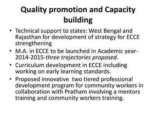 Quality promotion and Capacity
building
• Technical support to states: West Bengal and
Rajasthan for development of strategy for ECCE
strengthening
• M.A. in ECCE to be launched in Academic year-
2014-2015-three trajectories proposed.
• Curriculum development in ECCE including
working on early learning standards.
• Proposed innovative two tiered professional
development program for community workers in
collaboration with Pratham involving a mentors
training and community workers training.
 