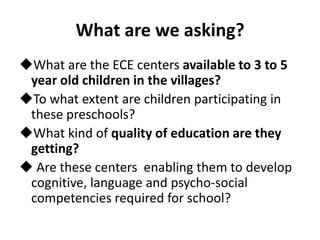 What are we asking?
What are the ECE centers available to 3 to 5
year old children in the villages?
To what extent are children participating in
these preschools?
What kind of quality of education are they
getting?
 Are these centers enabling them to develop
cognitive, language and psycho-social
competencies required for school?
 