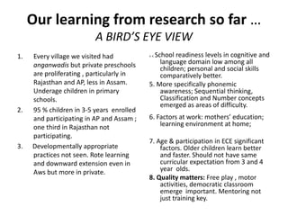 Our learning from research so far …
A BIRD’S EYE VIEW
1. Every village we visited had
anganwadis but private preschools
are proliferating , particularly in
Rajasthan and AP, less in Assam.
Underage children in primary
schools.
2. 95 % children in 3-5 years enrolled
and participating in AP and Assam ;
one third in Rajasthan not
participating.
3. Developmentally appropriate
practices not seen. Rote learning
and downward extension even in
Aws but more in private.
4. 4. School readiness levels in cognitive and
language domain low among all
children; personal and social skills
comparatively better.
5. More specifically phonemic
awareness; Sequential thinking,
Classification and Number concepts
emerged as areas of difficulty.
6. Factors at work: mothers’ education;
learning environment at home;
7. Age & participation in ECE significant
factors. Older children learn better
and faster. Should not have same
curricular expectation from 3 and 4
year olds.
8. Quality matters: Free play , motor
activities, democratic classroom
emerge important. Mentoring not
just training key.
 