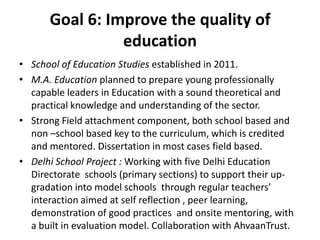 Goal 6: Improve the quality of
education
• School of Education Studies established in 2011.
• M.A. Education planned to prepare young professionally
capable leaders in Education with a sound theoretical and
practical knowledge and understanding of the sector.
• Strong Field attachment component, both school based and
non –school based key to the curriculum, which is credited
and mentored. Dissertation in most cases field based.
• Delhi School Project : Working with five Delhi Education
Directorate schools (primary sections) to support their up-
gradation into model schools through regular teachers’
interaction aimed at self reflection , peer learning,
demonstration of good practices and onsite mentoring, with
a built in evaluation model. Collaboration with AhvaanTrust.
 