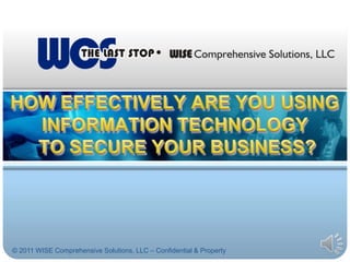 HOW EFFECTIVELY ARE YOU USING INFORMATION TECHNOLOGY TO SECURE YOUR BUSINESS? © 2011 WISE Comprehensive Solutions, LLC – Confidential & Property  