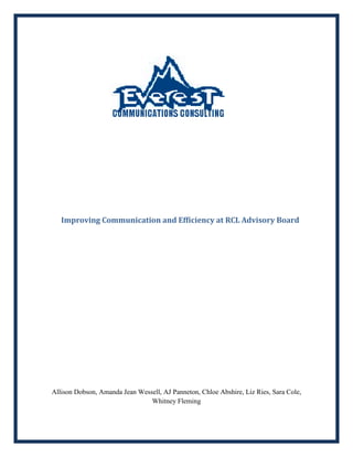            Improving Communication and Efficiency at RCL Advisory Board<br />Allison Dobson, Amanda Jean Wessell, AJ Panneton, Chloe Abshire, Liz Ries, Sara Cole,  Whitney Fleming<br />Table of Contents<br />Introduction…………………………………………………………………………………….3<br />Executive Summary………………………………………………………………………………………..3<br />Organizational Strengths………………………………………………………………………………………..4<br />Organizational Areas of Concern…………………………………………………………………………………………8<br />Recommandations………………………………………………………………………………12<br /> Conclusion………………………………………………………………………………………14<br />Appendix………………………………………………………………………………………...15<br />Archival Information…………………………………………………………………………….30<br />Works Cited……………………………………………………………………………………………..36<br />Introduction<br />The purpose of this report is to provide feedback for the Resident and Commuter Life Advisory Board (RCL AB) regarding their organizational communication practices.  As a result of this report, a better understanding of RCL AB’s organizational strengths and weaknesses should be grasped by all recipients of this report.  In addition to greater understanding of organizational strengths and weaknesses, a list of recommendations will be offered.  This report was authorized by the RCL AB, Dr. Bill Stuart, Dr. Eric Laws, and the members of Everest Communications Consulting Group.  This report will address organizational satisfaction and commitment, effective leadership and decision making, and adequacy of information, as well as conflict resolution.  Furthermore, this report will address organizational areas of improvement which include satisfaction with conduction of meetings, awareness of information prior to meetings, receiving positive feedback, and feeling a sense of accomplishment.   This report utilized weekly observational data collection methods, a 26 question survey instrument, and interviews to analyze organizational strengths and areas of improvement.  For further information regarding the interview and survey questions, see attached appendix.  It is important to note that all information included within this report is based upon perceptions of members, and thus may not accurately reflect the true makeup or organizational logic of RCL AB.  Furthermore, the themes and findings presented within this report are based upon observations taking place over a several month period, and may not be entirely representational of the organization, as the time for communication auditing was limited.<br />Executive Summary<br />The Residential and Commuter Life (RCL) Advisory Board’s participation in the survey was mediocre, however reflected the overall commitment we observed from the overall organization.  Due to the organization not having a complete and definitive list of membership, we do not know the percentage of participation that resulted from the survey.  <br /> <br />Twelve members completed the survey, making it difficult to interpret definite data from the survey alone.  The basis of our data and research relied heavily upon information obtained through not only our interviews with the Executive Committee of the RCL Advisory Board, but also through trend identification in our survey analysis.<br /> <br />The relationship between the members of the RCL Advisory Board appears to be comfortable and open, explaining the environment of their meetings.  The members reported that they believe their communication climate is collaborative and open.<br /> <br />Some weak areas of the organization include low satisfaction with how meetings are conducted, agenda items not being known to members prior to meetings, an overall lack of organizational feedback when tasks are accomplished, and overall lack of feelings of accomplishment reported by organizational members.<br /> <br />Some organizational strengths identified include high organizational satisfaction and commitment, which facilitates open and informal communication practices, effective leadership, adequate dissemination of information, and effective conflict resolution strategies.  <br /> <br />Overall, Everest Communications Consulting Group found many organizational strengths, as well as several areas of improvement for the Residential and Commuter Life Advisory Board.  Furthermore, several recommendations have been put forth for consideration and utilization by the RCL AB in this report.<br />Organizational Strengths<br />Organizational Commitment <br />Overall, both the interview and survey data for the executive board of the RCL AB suggests high organizational satisfaction and commitment, which is extremely important to organizational success and the facilitation of open communication.  We cannot generalize this finding to include all members as participation in both the survey and observational interviews by general body members was limited.  We found this satisfaction and commitment to be evident when sitting in on their executive board meetings as well as when we sat in on their general body meetings. All the members of the organization feel that they can speak freely and honestly about their opinions on matters that concern their organization. We also found this to be proven true through the members’ answers to the survey which they completed. The entire organization strongly agreed that they feel comfortable voicing their opinion as well as asking questions. We believe this to be an organizational strength because open communication is vital to an organization running smoothly.  According to Downs and Adrian (2004) it is the formal communication, specifically from top management, that plays the strongest role in affecting employee’s organizational commitment (p. 72).  Therefore, if the organizations members don’t feel satisfied with their participation within the organization, or they are not committed, then they will not feel that they have a voice or role within the organization. Nor will they feel like they have a part in the decision making process.<br />Effective Leadership and Decision Making<br />Through our interviews we learned that the majority of members were satisfied with the leadership and decision making processes of RCL AB, which is strongly tied to organizational commitment, as mentioned earlier in the commitment’s strength section (Downs & Adrian, 2004, p. 72).  This data was confirmed through our survey results which found very high ratings of satisfaction for the following; levels of leaders concern with organizational members, and their understanding of general members’ problems.  Furthermore, nearly 80 percent of survey respondents report being satisfied with how decisions are made within RCL AB.  We believe effective leadership and decision making abilities are organizational strengths because without effective leadership and delineation of tasks/decision making procedures, an organization cannot thrive.  Leadership and decision making are two of the most vital and integral aspects of an organization’s functioning, commitment, and communication.<br />Adequacy of Information<br />Another organizational strength of the RCL AB is the adequacy of information exchange.  According to survey results the RCL AB is very satisfied with the information they receive.  However, a contradiction was found when comparing the survey results with the interview results.  Through trend analysis for our interviews, we found that some organizational members were in disagreement with the statement “The information I receive is adequate and correct.”  One possible explanation for this contradiction in our findings is that, according to Downs and Adrian (2004) “superior –subordinate relationships largely determine message exchange, especially for upward communication.  For example, when employees do not perceive supervisors as being open, employees limit the number of messages they send upward” (p. 63).  Thus, perhaps in this case organizational members limited their feedback responses, especially those that would be considered negative, due to a possible perception of supervisors not being open towards the general body member’s opinions. <br />One critical aim of communications is the circulation of information, and every organization should set their sights on circulating the right type of information, at the right time, in order to promote the proper information load (Downs & Adrian, 2004, p. 52).  We believe that having all 12 survey respondents report agreeing or strongly agreeing to having adequate dissemination of information, regardless of a lack of general body participation and a slight contradiction between survey and interview results, is a statistically relevant data point.  We believe overall that RCL AB is doing a good job in this manner, as adequacy of information exchange within an organization is key to organizational success.<br />Conflict Resolution<br />It was also found that the RCL Advisory Board rarely has conflict, and when it does arise it is dealt with in an orderly and organized fashion, despite the absence of parliamentarian procedure.  According to interview analysis, the disagreement is discussed until the conflict ceases to exist. We discovered these results through multiple interviews with members of the RCL advisory board and through sitting in on their weekly meetings. This is a strength because dealing with conflict in an organized way, as well as making sure every member has a chance to voice their opinions in a conflict, is important to keeping the gateways of communication open whilst also keeping relationships between members amicable and friction free.  Having said this, it is important to note that a definitive correlation cannot be made between RCL AB and proper conflict resolution techniques. However, one can say that an absence of conflict is evident within the organization, which by itself can be identified as an organizational strength.<br />Organizational Areas of Concern<br />Satisfaction of How Meetings are Conducted<br />The overall satisfaction of how the general and executive body meetings are being conducted is essential to the development of further member participation and involvement. While gathering observational data and surveys, the team was able to identify some concerns expressed by organizational members regarding the weekly meetings. <br />According to all the interviews that were conducted, members of the organization believe that everyone values the idea of speaking freely on certain topics. However, after analyzing the results from the surveys, 41.7% or 5 out of 12 participants are strongly dissatisfied with how the meetings are officiated.<br />This study found a contradiction in results reporting satisfaction with how meetings are conducted. After conducting interviews and surveying the twelve organizational members, it is evident that there is a clear disagreement among the general body members and the executive board members in regards to how the meetings are conducted. This statement can be supported by the results illustrated in the graph below. <br />The graph above depicts the levels of satisfaction with how the meetings are conducted. The most positive result is “strong agreement” with 43% of survey participants agreeing with the statement “I am satisfied with the manner in which meetings are conducted.” As evidenced in the graph, the majority of the participants disagreed with the statement and reported either neutral responses (25%) to the question, or negative responses (32%).<br />Awareness of Agenda Items Prior to Meetings<br />One area of concern that expresses a significant need for revamping is the awareness of agenda items to prior meetings. This study revealed that the large majority of the members of the organization (50%) are unaware as to what is scheduled for the weekly executive and general body meetings. The lack of the availability of minutes and tentative schedules from prior meetings possibly contributes to this sense of unawareness and uncertainty. <br />By looking at the bar graph above, it can be assumed that the analyzed results have concluded that many members of the organization are not being informed about the agenda resulting in 50% of the organizational members being left “in the dark.”  The overall satisfaction <br />with the appropriateness of information is at 25 %, with the remaining 25% of respondents reporting neutral as their response.  Overall, the results from the survey demonstrated that there is an inherent weakness within the organization in that the lack of distribution of a meeting agenda among the organizational members which is inhibiting the effectiveness of the RCL AB. <br /> <br />Receiving Feedback upon Completion of Tasks<br />The overwhelming responses reporting neutral reactions to the statement “I receive feedback upon completion of tasks” is a strong indicator of ambiguity within the organization. Overall, the results found in this study showed that there are a large percentage of people, 67.7 %, that are neutral about the feedback received concerning the delegation and completion of tasks in the organization. The majority of the supporting evidence for this organizational area of concern comes from information derived directly from the surveys that were completed by the executive board, two advisors, and remaining five general body members that participated. The wide array of responses that were given, show a substantial amount of difference in opinion concerning reports of feedback upon completion of tasks in the RCL AB.  For example,<br />The illustration above shows the variation of responses among the organizational members. This graph represents that there is a serious lack of feedback that is being administrated. In this graph, <br />it is displayed that 8.3 percent of the members receive feedback upon completion of task. 41.7 percent of the organization agreed that they receive a substantial amount of feedback. By making a quick consensus of the responses given from the survey it is suggested that the overall satisfaction of providing feedback to the completion of objectives is fairly low.<br />Accomplishments After Meeting<br />The overall satisfaction with the organization shows that members feel as if the tasks that are being delegated are able to be accomplished effectively. The members of the organization have revealed through surveys and interviews, that they agree that the executive board members manage to allocate sufficient amounts of time for tasks to be accomplished by tentative dates.  <br /> While looking at the interview data alone, the executive board members provided a generous amount of examples of projects that are in progress and how smoothly they are being accomplished. However, in this study Everest Communications Consulting Group also found that 36.4 percent of the participants, having combined the two levels of disagreement (disagree and strongly disagree), reported not feeling a sense of accomplishment after the meetings. <br />The survey that was distributed provides a beneficial amount of insight due to the spread of the information that was found. After looking at a number of graphs that were created, this survey demonstrated an obvious need for an increase in motivational assignments and tasks in <br />order to increase the morale and enthusiasm among the organizational members.  This directly relates to the motivation function that is so crucial to enacting productivity from organizational members (Downs & Adrian, 2004, p. 61).<br />Recommendations<br />Based on the interview data from the interviews that Everest Communications Consultants conducted on the Residential and Commuter Life Advisory Board (RCL AB) we were able to develop several recommendations for this communication audit. <br />,[object Object]