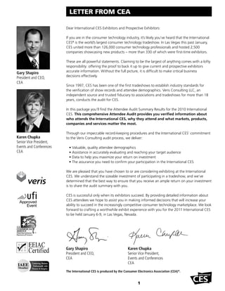 LETTER FROM CEA

                         Dear International CES Exhibitors and Prospective Exhibitors:

                         If you are in the consumer technology industry, it’s likely you’ve heard that the International
                         CES® is the world’s largest consumer technology tradeshow. In Las Vegas this past January,
                         CES united more than 126,000 consumer technology professionals and hosted 2,500
                         companies showcasing new products – more than 330 of which were first-time exhibitors.

                         These are all powerful statements. Claiming to be the largest of anything comes with a lofty
                         responsibility: offering the proof to back it up to give current and prospective exhibitors
                         accurate information. Without the full picture, it is difficult to make critical business
Gary Shapiro
                         decisions effectively.
President and CEO,
CEA
                         Since 1997, CES has been one of the first tradeshows to establish industry standards for
                         the verification of show records and attendee demographics. Veris Consulting LLC, an
                         independent source and trusted fiduciary to associations and tradeshows for more than 18
                         years, conducts the audit for CES.

                         In this package you’ll find the Attendee Audit Summary Results for the 2010 International
                         CES. This comprehensive Attendee Audit provides you verified information about
                         who attends the International CES, why they attend and what markets, products,
                         companies and services matter the most.

                         Through our impeccable record-keeping procedures and the International CES’ commitment
Karen Chupka             to the Veris Consulting audit process, we deliver:
Senior Vice President,
Events and Conferences     •   Valuable, quality attendee demographics
CEA                        •   Assistance in accurately evaluating and reaching your target audience
                           •   Data to help you maximize your return on investment
                           •   The assurance you need to confirm your participation in the International CES

                         We are pleased that you have chosen to or are considering exhibiting at the International
                         CES. We understand the sizeable investment of participating in a tradeshow, and we’ve
                         determined that the best way to ensure that you receive an ample return on your investment
                         is to share the audit summary with you.

                         CES is successful only when its exhibitors succeed. By providing detailed information about
                         CES attendees we hope to assist you in making informed decisions that will increase your
                         ability to succeed in the increasingly competitive consumer technology marketplace. We look
                         forward to crafting a worthwhile exhibit experience with you for the 2011 International CES
                         to be held January 6-9, in Las Vegas, Nevada.




                         Gary Shapiro                               Karen Chupka
                         President and CEO,                         Senior Vice President,
                         CEA                                        Events and Conferences
                                                                    CEA

                         The International CES is produced by the Consumer Electronics Association (CEA)®.


                                                                           1
 