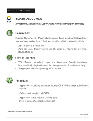 Directorate General of Taxation (DGT)
SUPER DEDUCTION
Investment Allowance for Labor Intensive Industry (export oriented)
“The power to tax is the power to destroy”
- John Marshall
Requirement
Resident Corporate Tax Payer ,who is making fresh (new) capital investment
or extending a certain type of business provided with the following criteria:
• Labor intensive industry and
• Were not granted facility which was stipulated on income tax law article
31A or article 29 (1)
Form of Incentive
• 60% of Net-income reduction taken from the amount of capital investment:
fixed asset including land—used for main production & business activity.
• Charge applicable for 6 years @ 10% per year.
Procedure
• Application should be submitted through OSS (online single submission )
system
• Criteria matching through OSS
• Application status result: 5 working days
(from the date of application received)
 