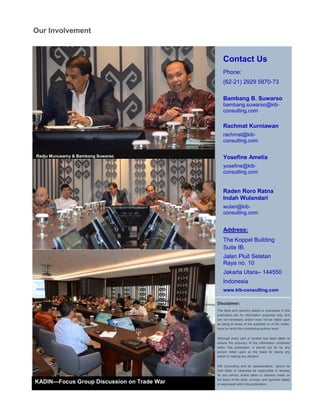 Contact Us
Phone:
(62-21) 2929 5870-73
Bambang B. Suwarso
bambang.suwarso@kib-
consulting.com
Rachmat Kurniawan
rachmat@kib-
consulting.com
Yosefine Amelia
yosefine@kib-
consulting.com
Raden Roro Ratna
Indah Wulandari
wulan@kib-
consulting.com
Address:
The Koppel Building
Suite IB.
Jalan Pluit Selatan
Raya no. 10
Jakarta Utara– 144550
Indonesia
www.kib-consulting.com
Disclaimer:
The facts and opinions stated or expressed in this
publication are for information purposes only, and
are not necessary and/or must not be relied upon
as being to those of the publisher or of the institu-
tions for which the contributing authors work.
Although every part of content has been taken to
ensure the accuracy of the information contained
within this publication, it should not be by any
person relied upon as the basis for taking any
action or making any decision.
KIB Consulting and its representative, cannot be
held liable or otherwise be responsible in anyway
for any advice, action taken or decision made on
the basis of the facts, surveys, and opinions stated
or expressed within this publication.
Our Involvement
Radju Munusamy & Bambang Suwarso
KADIN Focus Group Discussion on Trade
War
KADIN—Focus Group Discussion on Trade War
 