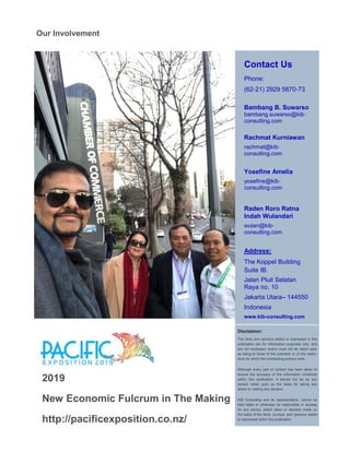 Contact Us
Phone:
(62-21) 2929 5870-73
Bambang B. Suwarso
bambang.suwarso@kib-
consulting.com
Rachmat Kurniawan
rachmat@kib-
consulting.com
Yosefine Amelia
yosefine@kib-
consulting.com
Raden Roro Ratna
Indah Wulandari
wulan@kib-
consulting.com
Address:
The Koppel Building
Suite IB.
Jalan Pluit Selatan
Raya no. 10
Jakarta Utara– 144550
Indonesia
www.kib-consulting.com
Disclaimer:
The facts and opinions stated or expressed in this
publication are for information purposes only, and
are not necessary and/or must not be relied upon
as being to those of the publisher or of the institu-
tions for which the contributing authors work.
Although every part of content has been taken to
ensure the accuracy of the information contained
within this publication, it should not be by any
person relied upon as the basis for taking any
action or making any decision.
KIB Consulting and its representative, cannot be
held liable or otherwise be responsible in anyway
for any advice, action taken or decision made on
the basis of the facts, surveys, and opinions stated
or expressed within this publication.
Our Involvement
2019
New Economic Fulcrum in The Making
http://pacificexposition.co.nz/
 