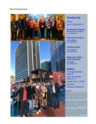 Contact Us
Phone:
(62-21) 2929 5870-73
Bambang B. Suwarso
bambang.suwarso@kib-
consulting.com
Rachmat Kurniawan
rachmat@kib-
consulting.com
Yosefine Amelia
yosefine@kib-
consulting.com
Raden Roro Ratna
Indah Wulandari
wulan@kib-
consulting.com
Address:
The Koppel Building
Suite IB.
Jalan Pluit Selatan
Raya no. 10
Jakarta Utara– 144550
Indonesia
www.kib-consulting.com
Disclaimer:
The facts and opinions stated or expressed in this
publication are for information purposes only, and
are not necessary and/or must not be relied upon
as being to those of the publisher or of the institu-
tions for which the contributing authors work.
Although every part of content has been taken to
ensure the accuracy of the information contained
within this publication, it should not be by any
person relied upon as the basis for taking any
action or making any decision.
KIB Consulting and its representative, cannot be
held liable or otherwise be responsible in anyway
for any advice, action taken or decision made on
the basis of the facts, surveys, and opinions stated
or expressed within this publication.
Our Involvement
 