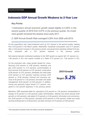 Economic & Fiscal Update
Indonesia GDP Annual Growth Weakens to 2-Year Low
Key Points:
1.Indonesia’s annual economic growth eased slightly to 5.05% in the
second quarter of 2019 from 5.07% in the previous quarter. As invest-
ment growth remained the slowest since early 2017.
2. GDP Annual Growth Rate averaged 5.28% from 2000 until 2019.
“The social justice movement of the 21st century is economic development. ”
-Wendell Pierce
On the expenditure side, fixed-investment went up 5.01 percent in the second quarter, slowing
from 5.03 percent in the March quarter. Meanwhile, household consumption rose 5.17 percent,
after a 5.02 percent increase in the previous period; and government spending climbed 8.23 per-
cent, compared with a 5.21 percent advance in the previous period.
Net external demand contributed positively to the GDP growth as exports fell 1.81 percent (vs -
1.86 percent in Q1) and imports tumbled at a faster 6.73 percent (vs -7.36 percent in Q1).
On the production side, output growth slowed for: manu-
facturing (3.54 percent vs 3.86 percent); electricity and
gas (2.20 percent vs 4.12 percent); accommodation &
food services (5.52 percent vs 5.87 percent); construction
(5.69 percent vs 5.91 percent); wholesale and retail trade
(4.63 percent vs 5.27 percent); business services (9.94
percent vs 10.36 percent); financial and insurance ser-
vices (4.55 percent vs 7.32 percent); and water and waste
management (8.35 percent vs 8.95 percent). In addition,
mining and quarrying output shrank 0.71 percent, com-
pared to 2.32 percent expansion in the previous period.
Meantime, GDP expanded faster for: agriculture (5.33 percent vs 1.82 percent); transportation &
storage (5.78 percent vs 5.25 percent); public administration, defense and social security (8.82
percent vs 6.40 percent); real estate (5.74 percent vs 5.46 percent); information and communica-
tion (9.60 percent vs 9.06 percent); education (6.29 percent vs 5.60 percent); health and social
services (9.09 percent vs 8.59 percent); and other services (10.73 percent vs 9.99 percent)
2019	Growth	
Target:	5.2%
 