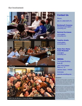 KADIN Talk with Minister or Finance Sri Mulyani
Coordination Meeting—Pacific Exposition
Contact Us
Phone:
(62-21) 2929 5870-73
Bambang B. Suwarso
bambang.suwarso@kib-
consulting.com
Rachmat Kurniawan
rachmat@kib-
consulting.com
Yosefine Amelia
yosefine@kib-
consulting.com
Raden Roro Ratna
Indah Wulandari
wulan@kib-
consulting.com
Address:
The Koppel Building
Suite IB.
Jalan Pluit Selatan
Raya no. 10
Jakarta Utara– 144550
Indonesia
www.kib-consulting.com
Disclaimer:
The facts and opinions stated or expressed in this
publication are for information purposes only, and
are not necessary and/or must not be relied upon
as being to those of the publisher or of the institu-
tions for which the contributing authors work.
Although every part of content has been taken to
ensure the accuracy of the information contained
within this publication, it should not be by any
person relied upon as the basis for taking any
action or making any decision.
KIB Consulting and its representative, cannot be
held liable or otherwise be responsible in anyway
for any advice, action taken or decision made on
the basis of the facts, surveys, and opinions stated
or expressed within this publication.
Our Involvement
FGD meeting
 